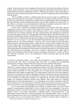 religion, it rests upon a fact not yet explained. When the idea of the totem, the emblem of the clan,
is given, all the rest follows ; but we must still investigate how this idea has been formed. This is a
double question and may be subdivided as follows : What has led the clan to choose an emblem ?
and why have these emblems been borrowed from the animal and vegetable worlds, and particularly
from the former ?
That an emblem is useful as a rallying-centre for any sort of a group it is superfluous to
point out. By expressing the social unity in a material form, it makes this more obvious to all, and
for that very reason the use of emblematic symbols must have spread quickly when once thought of.
But more than that, this idea should spontaneously arise out of the conditions of common life ; for
the emblem is not merely a convenient process for clarifying the sentiment society has of itself : it
also serves to create this sentiment ; it is one of its constituent elements.
In fact, if left to themselves, individual consciousnesses are closed to each other ; they can
communicate only by means of signs which express their internal states. If the communication
established between them is to become a real communion, that is to say, a fusion of all particular
sentiments into one common sentiment, the signs expressing them must themselves be fused into
one single and unique resultant. It is the appearance of this that informs individuals that they are in
harmony and makes them conscious of their moral unity. It is by uttering the same cry, pronouncing
the same word, or performing the same gesture in regard to some object that they become and feel
themselves to be in unison. It is true that individual representations also cause reactions in the
organism that are not without importance ; however, they can be thought of apart from these
physical reactions which accompany them or follow them, but which do not constitute them. But it
is quite another matter with collective representations. They presuppose that minds act and react
upon one another; they are the product of these actions and reactions which are themselves possible
only through material intermediaries. These latter do not confine themselves to revealing the mental
state with which they are associated ; they aid in creating it. Individual minds cannot come in
contact and communicate with each other except by coming out of themselves ; but they cannot do
this except by movements. So it is the homogeneity of these movements that gives the group
consciousness
[231]
of itself and consequently makes it exist. When this homogeneity is once established and these
movements have once taken a stereotyped form, they serve to symbolize the corresponding
representations. But they symbolize them only because they have aided in forming them.
Moreover, without symbols, social sentiments could have only a precarious existence.
Though very strong as long as men are together and influence each other reciprocally, they exist
only in the form of recollections after the assembly has ended, and when left to themselves, these
become feebler and feebler; for since the group is now no longer present and active, individual
temperaments easily regain the upper hand. The violent passions which may have been released in
the heart of a crowd fall away and are extinguished when this is dissolved, and men ask themselves
with astonishment how they could ever have been so carried away from their normal character. But
if the movements by which these sentiments are expressed are connected with something that
endures, the sentiments themselves become more durable. These other things are constantly
bringing them to mind and arousing them ; it is as though the cause which excited them in the first
place continued to act. Thus these systems of emblems, which are necessary .if society is to become
conscious of itself, are no less indispensable for assuring the continuation of this consciousness.
So we must refrain from regarding these symbols as simple artifices, as sorts of labels
attached to representations already made, in order to make them more manageable : they are an
integral part of them. Even the fact that collective sentiments are thus attached to things completely
foreign to them is not purely conventional: it illustrates under a conventional form a real
characteristic of social facts, that is, their transcendence over individual minds. In fact, it is known
that social phenomena are born, not in individuals, but in the group. Whatever part we may take in
their origin, each of us receives them from without.1
So when we represent them to ourselves as
1
On this point see Regles de la methods sociologique, pp. 5 ff.
 