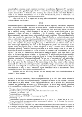 emanating from a material object, we do not completely misunderstand their nature. Of course they
do not come from the specific thing to which we connect them, but nevertheless, it is true that their
origin is outside of us. If the moral force sustaining the believer does not come from the idol he
adores or the emblem he venerates, still it is from outside of him, as he is well aware. The
objectivity of its symbol only translates its externalness.
Thus social life, in all its aspects and in every period of its history, is made possible only by
a vast symbolism. The material
[232]
emblems and figurative representations with which we are more especially concerned in our present
study, are one form of this ; but there are many others. Collective sentiments can just as well
become incarnate in persons or formulae : some formulae are flags, while there are persons, either
real or mythical, who are symbols. But there is one sort of emblem which should make an early
appearance without reflection or calculation : this is tattooing. Indeed, well-known facts
demonstrate that it is produced almost automatically in certain conditions. When men of an inferior
culture are associated in a common life, they are frequently led, by an instinctive tendency, as it
were, to paint or cut upon the body, images that bear witness to their common existence. According
to a text of Procopius, the early Christians printed on their skin the name of Christ or the sign of the
cross;1
for a long time, the groups of pilgrims going to Palestine were also tattooed on the arm or
wrist with designs representing the cross or the monogram of Christ.2
This same usage is also
reported among the pilgrims going to certain holy places in Italy.3
A curious case of spontaneous
tattooing is given by Lombroso : twenty young men in an Italian college, when on the point of
separating, decorated themselves with tattoos recording, in various ways, the years they had spent
together.4
The same fact has frequently been observed among the soldiers in the same barracks, the
sailors in the same boat, or the prisoners in the same jail.5
It will be understood that especially
where methods are still rudimentary, tattooing should be the most direct and expressive means by
which the communion of minds can be affirmed. The best way of proving to one's self and to others
that one is a member of a certain group is to place a distinctive mark on the body. The proof that
this is the reason for the existence of the totemic image is the fact, which we have already
mentioned, that it does not seek to reproduce the aspect of the thing it is supposed to represent. It is
made up of lines and points to which a wholly conventional significance is attributed.6
Its object is
not to represent or bring to mind a determined object, but to bear witness to the fact that a certain
number of individuals participate in the same moral life.
Moreover, the clan is a society which is less able than any other to do without an emblem or
symbol, for there is almost
[233]
no other so lacking in consistency. The clan cannot be defined by its chief, for if central authority is
not lacking, it is at least uncertain and unstable.1
Nor can it be denned by the territory it occupies,
for the population, being nomad,2
is not closely attached to any special locality. Also, owing to the
exogamic law, husband and wife must be of different totems ; so wherever the totem is transmitted
in the maternal line—and this system of filiation is still the most general one3
—the children are of
1
Procopius of Gaza, Commenlarii in Isaiam, 496.
2
See Thevenot, Voyage au Levant, Paris, 1689, p. 638. The fact was still iound in 1862.
3
Lacassagne, Les Tatouages, p. 10.
4
Lombroso, L'homme criminal, I, p. 292.
5
Lombroso, ibid., I, pp. 268, 285, 291 f. ; Lacassagne, op. cit., p. 97.
6
See above, p. 127.
1
For the authority of the chiefs, see Spencer and Gillen, Nat. Tr., p. 10 ; Nor, Tr., p. 25 ; Howitt, Nat. Tr., pp. 295 ff.
2
At least in Australia. In America, the population is more generally sedentary ; but the American clan represents a
relatively advanced form of organization.
3
To make sure of this, it is sufficient to look at the chart arranged by Thomas, Kinship and Marriage in Australia, p.
40. To appreciate this chart properly, it should be remembered that the author has extended, for a reason unknown to us,
the system of totemic filiation in the paternal line clear to the western coast of Australia, though we have almost no
 
