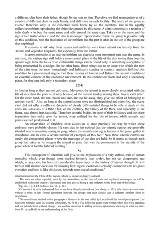 a different clan from their father, though living near to him. Therefore we find representatives of a
number of different clans in each family, and still more in each locality. The unity of the group is
visible, therefore, only in the collective name borne by all the members, and in the equally
collective emblem reproducing the object designated by this name. A clan is essentially a reunion of
individuals who bear the same name and rally around the same sign. Take away the name and the
sign which materializes it, and the clan is no longer representable. Since the group is possible only
on this condition, both the institution of the emblem and the part it takes in the life of the group are
thus explained.
It remains to ask why these names and emblems were taken almost exclusively from the
animal and vegetable kingdoms, but especially from the former.
It seems probable to us that the emblem has played a more important part than the name. In
any case, the written sign still holds a more central place in the life of the clan to-day than does the
spoken sign. Now the basis of an emblematic image can be found only in something susceptible of
being represented by a design. On the other hand, these things had to be those with which the men
of the clan were the most immediately and habitually coming in contact. Animals fulfilled this
condition to a pre-eminent degree. For these nations of hunters and fishers, the animal constituted
an essential element of the economic environment. In this connection plants had only a secondary
place, for they can hold only a secondary place
[234]
as food as long as they are not cultivated. Moreover, the animal is more closely associated with the
life of men than the plant is, if only because of the natural kinship uniting these two to each other.
On the other hand, the sun, moon and stars are too far away, they give the effect of belonging to
another world.1
Also, as long as the constellations were not distinguished and classified, the starry
vault did not offer a sufficient diversity of clearly differentiated things to be able to mark all the
clans and sub-clans of a tribe ; but, on the contrary, the variety of the flora, and especially of the
fauna, was almost inexhaustible. Therefore celestial bodies, in spite of their brilliancy and the sharp
impression they make upon the senses, were unfitted for the role of totems, while animals and
plants seemed predestined to it.
An observation of Strehlow even allows us to state precisely the way in which these
emblems were probably chosen. He says that he has noticed that the totemic centres are generally
situated near a mountain, spring or gorge where the animals serving as totems to the group gather in
abundance, and he cites a certain number of examples of this fact.2
Now these totemic centres are
surely the consecrated places where the meetings of the clan are held. So it seems as though each
group had taken as its insignia the animal or plant that was the commonest in the vicinity of the
place where it had the habit of meeting.3
VI
This conception of totemism will give us the explanation of a very curious trait of human
mentality which, even though more marked formerly than to-day, has not yet disappeared and
which, in any case, has been of considerable importance in the history of human thought. It will
furnish still another occasion for showing how logical evolution is closely connected with religious
evolution and how it, like this latter, depends upon social conditions.4
information about the tribes of this region, which is, moreover, largely a desert.
1
The stars are often regarded, even by the Australians, as the land of souls and mythical personages, as will be
established in the next chapter : that means that they pass as being a very different world from that of the living.
2
Op. cit., I, p. 4. Cf. Schuize, toe. tit., p. 243.
3
Of course it is to be understood that, as we have already pointed out (see above, p. 155), this choice was not made
without a more or less formal agreement between the groups that each should take a different emblem from its
neighbours.
4
The mental state studied in this paragraph is identical to the one called by Levy-Bruhl the law of participation (Les
functions mentales dans les societes inferieures, pp. 76 ff.). The following pages were written when this work appeared
and we publish them without change ; we confine ourselves to adding certain explanations showing in what we diner
from M. Levy-Bruhl in our understanding of the facts.
 