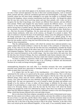 [235]
If there is one truth which appears to be absolutely certain to-day, it is that beings differing
not only in their outward appearance but also in their most essential properties, such as minerals,
plants, animals and men, cannot be considered equivalent and interchangeable. Long usage, which
scientific culture has still more firmly embedded in our minds, has taught us to establish barriers
between the kingdoms, whose existence transformism itself does not deny ; for though this admits
that life may have arisen from non-living matter and men from animals, still, it does not fail to
recognize the fact that living beings, once formed, are different from minerals, and men different
from animals. Within each kingdom the same barriers separate the different classes : we cannot
conceive of one mineral having the same distinctive characteristics as another, or of one animal
species having those of another species. But these distinctions, which seem so natural to us, are in
no way primitive. In the beginning, all the kingdoms are confounded with each other. Rocks have a
sex ; they have the power of begetting ; the sun, moon and stars are men or women who feel and
express human sentiments, while men, on the contrary, are thought of as animals or plants. This
state of confusion is found at the basis of all mythologies. Hence comes the ambiguous character of
the beings portrayed in the mythologies; they can be classified in no definite group, for they
participate at the same time in the most opposed groups. It is also readily admitted that they can go
from one into another; and for a long time men believed that they were able to explain the origin of
things by these transmutations.
That the anthropomorphic instinct, with which the animists have endowed primitive men,
cannot explain their mental condition is shown by the nature of the confusions of which they are
guilty. In fact, these do not come from the fact that men have immoderately extended the human
kingdom to the point of making all the others enter into it, but from the fact that they confound the
most disparate kingdoms. They have not conceived the world in their o-.vn image any more than
they have conceived themselves in the world's image : they have done both at the same time. Into
the idea they have formed of things, they have undoubtedly made human elements enter; but into
the idea they have formed of themselves, they have made enter elements coming from things.
Yet there is nothing in experience which could suggest these connections and confusions.
As far as the observation of the senses is able to go, everything is different and disconnected.
Nowhere do we really see beings mixing their natures and
[236]
metamorphosing themselves into each other. It is therefore necessary that some exceptionally
powerful cause should have intervened to transfigure reality in such a way as to make it appear
under an aspect that is not really its own.
It is religion that was the agent of this transfiguration ; it is religious beliefs that have
substituted for the world, as it is perceived by the senses, another different one. This is well shown
by the case of totemism. The fundamental thing in this religion is that the men of the clan and the
different beings whose form the totemic emblems reproduce pass as being made of the same
essence. Now when this belief was once admitted, the bridge between the different kingdoms was
already built. The man was represented as a sort of animal or plant; the plants and animals were
thought of as the relatives of men, or rather, all these beings, so different for the senses, were
thought of as participating in a single nature. So this remarkable aptitude for confusing things that
seem to be obviously distinct comes from the fact that the first forces with which the human
intellect has peopled the world were elaborated by religion. Since these were made up of elements
taken from the different kingdoms, men conceived a principle common to the most heterogeneous
things, which thus became endowed with a sole and single essence.
But we also know that these religious conceptions are the result of determined social causes.
Since the clan cannot exist without a name and an emblem, and since this emblem is always before
the eyes of men, it is upon this, and the objects whose image it is, that the sentiments which society
arouses in its members are fixed. Men were thus compelled to represent the collective force, whose
action they felt, in the form of the thing serving as flag to the group. Therefore, in the idea of this
force were mixed up the most different kingdoms ; in one sense, it was essentially human, since it
 