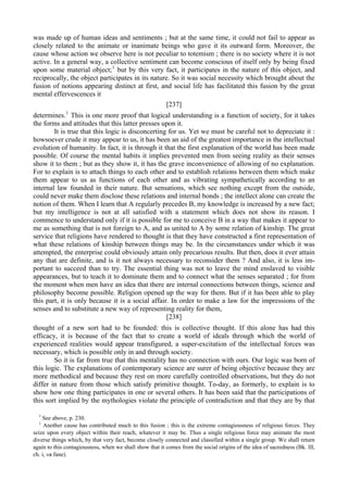 was made up of human ideas and sentiments ; but at the same time, it could not fail to appear as
closely related to the animate or inanimate beings who gave it its outward form. Moreover, the
cause whose action we observe here is not peculiar to totemism ; there is no society where it is not
active. In a general way, a collective sentiment can become conscious of itself only by being fixed
upon some material object;1
but by this very fact, it participates in the nature of this object, and
reciprocally, the object participates in its nature. So it was social necessity which brought about the
fusion of notions appearing distinct at first, and social life has facilitated this fusion by the great
mental effervescences it
[237]
determines.1
This is one more proof that logical understanding is a function of society, for it takes
the forms and attitudes that this latter presses upon it.
It is true that this logic is disconcerting for us. Yet we must be careful not to depreciate it :
howsoever crude it may appear to us, it has been an aid of the greatest importance in the intellectual
evolution of humanity. In fact, it is through it that the first explanation of the world has been made
possible. Of course the mental habits it implies prevented men from seeing reality as their senses
show it to them ; but as they show it, it has the grave inconvenience of allowing of no explanation.
For to explain is to attach things to each other and to establish relations between them which make
them appear to us as functions of each other and as vibrating sympathetically according to an
internal law founded in their nature. But sensations, which see nothing except from the outside,
could never make them disclose these relations and internal bonds ; the intellect alone can create the
notion of them. When I learn that A regularly precedes B, my knowledge is increased by a new fact;
but my intelligence is not at all satisfied with a statement which does not show its reason. I
commence to understand only if it is possible for me to conceive В in a way that makes it appear to
me as something that is not foreign to A, and as united to A by some relation of kinship. The great
service that religions have rendered to thought is that they have constructed a first representation of
what these relations of kinship between things may be. In the circumstances under which it was
attempted, the enterprise could obviously attain only precarious results. But then, does it ever attain
any that are definite, and is it not always necessary to reconsider them ? And also, it is less im-
portant to succeed than to try. The essential thing was not to leave the mind enslaved to visible
appearances, but to teach it to dominate them and to connect what the senses separated ; for from
the moment when men have an idea that there are internal connections between things, science and
philosophy become possible. Religion opened up the way for them. But if it has been able to play
this part, it is only because it is a social affair. In order to make a law for the impressions of the
senses and to substitute a new way of representing reality for them,
[238]
thought of a new sort had to be founded: this is collective thought. If this alone has had this
efficacy, it is because of the fact that to create a world of ideals through which the world of
experienced realities would appear transfigured, a super-excitation of the intellectual forces was
necessary, which is possible only in and through society.
So it is far from true that this mentality has no connection with ours. Our logic was born of
this logic. The explanations of contemporary science are surer of being objective because they are
more methodical and because they rest on more carefully controlled observations, but they do not
differ in nature from those which satisfy primitive thought. To-day, as formerly, to explain is to
show how one thing participates in one or several others. It has been said that the participations of
this sort implied by the mythologies violate the principle of contradiction and that they are by that
1
See above, p. 230.
1
Another cause has contributed much to this fusion ; this is the extreme contagiousness of religious forces. They
seize upon every object within their reach, whatever it may be. Thus a single religious force may animate the most
diverse things which, by that very fact, become closely connected and classified within a single group. We shall return
again to this contagiousness, when we shall show that it comes from the social origins of the idea of sacredness (Bk. Ill,
ch. i, »я fane).
 