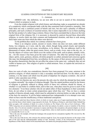 CHAPTER II
LEADING CONCEPTIONS OF THE ELEMENTARY RELIGION
I.—Animism
ARMED with this definition, we are now able to set out in search of this elementary
religion which we propose to study.
Even the crudest religions with which history and ethnology make us acquainted are already
of a complexity which corresponds badly with the idea sometimes held of primitive mentality. One
finds there not only a confused system of beliefs and rites, but also such a plurality of different
principles, and such a richness of essential notions, that it seems impossible to see in them anything
but the late product of a rather long evolution. Hence it has been concluded that to discover the truly
original form of the religious life, it is necessary to descend by analysis beyond these observable
religions, to resolve them into their common and fundamental elements, and then to seek among
these latter some one from which the others were derived.
To the problem thus stated, two contrary solutions have been given.
There is no religious system, ancient or recent, where one does not meet, under different
forms, two religions, as it were, side by side, which, though being united closely and mutually
penetrating each other, do not cease, nevertheless, to be distinct. The one addresses itself to the
phenomena of nature, either the great cosmic forces, such as winds, rivers, stars or the sky, etc., or
else the objects of various sorts which cover the surface of the earth, such as plants, animals, rocks,
etc. ; for this reason it has been given the name of naturism. The other has spiritual beings as its
object, spirits, souls, geniuses, demons, divinities properly so-called, animated and conscious agents
like man, but distinguished from him, nevertheless, by the nature of their powers and especially by
the peculiar characteristic that they do not affect the senses in the same way : ordinarily they are not
visible to human eyes. This religion of spirits is called animism. Now, to explain the universal co-
existence of
[48]
these two sorts of cults, two contradictory theories liave been proposed. For some, animism is the
primitive religion, of which naturism is only a secondary and derived form. For the others, on the
contrary, it is the nature cult which was the point of departure for religious evolution ; the cult of
spirits is only a peculiar case of that.
These two theories are, up to the present, the only ones by which the attempt has been made
to explain rationally1
the origins of religious thought. Thus the capital problem raised by the history
of religions is generally reduced to asking which of these two solutions should be chosen, or
whether it is not better to combine them, and in that case, what place must be given to each of the
two elements.2
Even those scholars who do not admit either of these hypotheses in their systematic
form, do not refuse to retain certain propositions upon which they rest.3
Thus we have a certain
number of theories already made, which must be submitted to criticism before we take up the study
of the facts for ourselves. It will be better understood how indispensable it is to attempt a new one,
when we have seen the insufficiency of these traditional conceptions.
1
We thus leave aside here those theories which, in whole or in part, make use of super-experimental data. This is the
case with the theory which Andrew Lang exposed in his book. The Making of JSeligicni, and which Father Schmidt has
taken up again, with variations of detail, in a series of articles on The Origin of the Idea of God {Anthropos, 1908,
1909). Lang does not set animism definitely aside, but in the last analysis, he admits a sense or intuititm of the divine
directly. Also, if we do not consider it necessary to expose and discuss this conception a the present chapter, we do not
intend to pass it over in silence ; we shall come to it again below, when we shall ourselves explain the facts upon which
it is founded (Bk. II, ch. ix, § 4).
2
This is the case, for example, of Fustel de Coulanges who accepts the two conceptions together (The Ancient Ctty, Bk.
I and Bk. Ill, ch. ii).
3
This is the case with Jevons, who criticizes the animism taught by Tyior, but accepts his theories on the origin of the
idea of the soul and the anthropomorphic instinct of man. Inversely, L'sener, in his Giitternamen, rejects certain
hypotheses of Max Muller which will be described below, but admits the principal postulates of naturism.
 