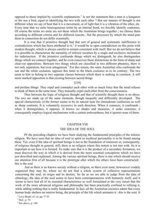 opposed to those implied by scientific explanations.1
Is not the statement that a man is a kangaroo
or the sun a bird, equal to identifying the two with each other ? But our manner of thought is not
different when we say of heat that it is a movement, or of light that it is a vibration of the ether, etc.
Every time that we unite heterogeneous terms by an internal bond, we forcibly identify contraries.
Of course the terms we unite are not those which the Australian brings together ; we choose them
according to different criteria and for different reasons ; but the processes by which the mind puts
them in connection do not differ essentially.
It is true that if primitive thought had that sort of general and systematic indifference to
contradictions which has been attributed to it,2
it would be in open contradiction on this point with
modem thought, which is always careful to remain consistent with itself. But we do not believe that
it is possible to characterize the mentality of inferior societies by a single and exclusive inclination
for indistinction. If the primitive confounds things which we distinguish, he also distinguishes
things which we connect together, and he even conceives these distinctions in the form of sharp and
clear-cut oppositions. Between two things which are classified in two different phratries, there is
not only separation, but even antagonism.3
For this reason, the same Australian who confounds the
sun and the white cockatoo, opposes this latter to the black cockatoo as to its contrary. The two
seem to him to belong to two separate classes between which there is nothing in common. A still
more marked opposition is that existing between sacred things
[239]
and profane things. They repel and contradict each other with so much force that the mind refuses
to think of them at the same time. They mutually expel each other from the consciousness.
Thus between the logic of religious thought and that of scientific thought there is no abyss.
The two are made up of the same elements, though inequally and differently developed. The
special characteristic of the former seems to be its natural taste for immoderate confusions as well
as sharp contrasts. It is voluntarily excessive in each direction. When it connects, it confounds ;
when it distinguishes, it opposes. It knows no shades and measures, it seeks extremes; it
consequently employs logical mechanisms with a certain awkwardness, but it ignores none of them.
CHAPTER VIII
THE IDEA OF THE SOUL
IN the preceding chapters we have been studying the fundamental principles of the totemic
religion. We have seen that no idea of soul or spirit or mythical personality is to be found among
these. Yet, even if the idea of spiritual beings is not at the foundation of totemism or, consequently,
of religious thought in general, still, there is no religion where this notion is not met with. So it is
important to see how it is formed. To make sure that it is the product of a secondary formation, we
must discover the way in which it is derived from the more essential conceptions which we have
just described and explained. Among the various spiritual beings, there is one which should receive
our attention first of all because it is the prototype after which tlie others liave been constructed :
this is the soul.
Just as there is no known society without a religion, so there exist none, howsoever crudely
organized they may be, where we do not find a whole system of collective representations
concerning the soul, its origin and its destiny. So far as we are able to judge from the data of
ethnology, the idea of the soul seems to have been contemporaneous with humanity itself, and it
seems to have had all of its essential characteristics so well formulated at the very outset that the
work of the more advanced religions and philosophy has been practically confined to refining it,
while adding nothing that is really fundamental. In fact, all the Australian societies admit that every
human body shelters an interior being, the principle of the life which animates it : this is the soul. It
1
Levy-Bruhl, of. cit; pp. 77 ff.
2
Ibid.. p. 79.
3
See above, p. 140.
 