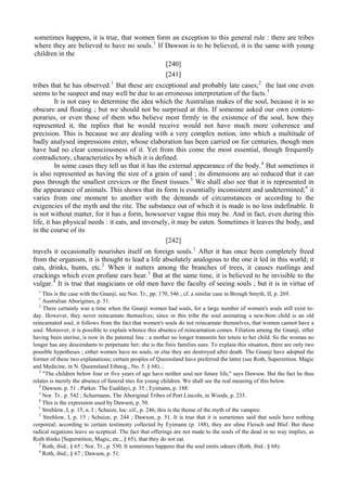 sometimes happens, it is true, that women form an exception to this general rule : there are tribes
where they are believed to have no souls.1
If Dawson is to be believed, it is the same with young
children in the
[240]
[241]
tribes that he has observed.1
But these are exceptional and probably late cases;2
the last one even
seems to be suspect and may well be due to an erroneous interpretation of the facts.3
It is not easy to determine the idea which the Australian makes of the soul, because it is so
obscure and floating ; but we should not be surprised at this. If someone asked our own contem-
poraries, or even those of them who believe most firmly in the existence of the soul, how they
represented it, the replies that he would receive would not have much more coherence and
precision. This is because we are dealing with a very complex notion, into which a multitude of
badly analysed impressions enter, whose elaboration has been carried on for centuries, though men
have had no clear consciousness of it. Yet from this come the most essential, though frequently
contradictory, characteristics by which it is defined.
In some cases they tell us that it has the external appearance of the body.4
But sometimes it
is also represented as having the size of a grain of sand ; its dimensions are so reduced that it can
pass through the smallest crevices or the finest tissues.5
We shall also see that it is represented in
the appearance of animals. This shows that its form is essentially inconsistent and undetermined;6
it
varies from one moment to another with the demands of circumstances or according to the
exigencies of the myth and the rite. The substance out of which it is made is no less indefinable. It
is not without matter, for it has a form, howsoever vague this may be. And in fact, even during this
life, it has physical needs : it eats, and inversely, it may be eaten. Sometimes it leaves the body, and
in the course of its
[242]
travels it occasionally nourishes itself on foreign souls.1
After it has once been completely freed
from the organism, it is thought to lead a life absolutely analogous to the one it led in this world; it
eats, drinks, hunts, etc.2
When it nutters among the branches of trees, it causes rustlings and
crackings which even profane ears hear.3
But at the same time, it is believed to be invisible to the
vulgar.4
It is true that magicians or old men have the faculty of seeing souls ; but it is in virtue of
1
This is the case with the Gnanji; see Nor. Tr., pp. 170, 546 ; cf. a similar case in Brough Smyth, II, p. 269.
1
Australian Aborigines, p. 51.
2
There certainly was a time when the Gnanji women had souls, for a large number of women's souls still exist to-
day. However, they never reincarnate themselves; since in this tribe the soul animating a new-bom child is an old
reincarnated soul, it follows from the fact that women's souls do not reincarnate themselves, that women cannot have a
soul. Moreover, it is possible to explain whence this absence of reincarnation comes. Filiation among the Gnanji, stfter
having been uterine, is now in the paternal line : a mother no longer transmits her totem to her child. So the woman no
longer has any descendants to perpetuate her; she is the finis families sues. To explain this situation, there are only two
possible hypotheses ; either women have no souls, or else they are destroyed after death. The Gnanji have adopted the
former of these two explanations; certain peoples of Queensland have preferred the latter (see Roth, Superstition. Magic
and Medicine, in N. Queensland Ethnog., No. 5. § 68)...
3
"The children below four or five years of age have neither soul nor future life," says Dawson. But the fact he thus
relates is merely the absence of funeral ntes for young children. We shall see the real meaning of this below.
4
Dawson. p. 51 ; Parker. The Euahlayi, p. 35 ; Eyimann, p. 188.
5
Nor. Tr.. p. 542 ; Schurmann, The Aboriginal Tribes of Port Lincoln, in Woods, p. 235.
6
This is the expression used by Dawson, p. 50.
1
Strehlow, I, p. 15, n. I ; Schuize, loc. cif., p. 246; this is the theme of the myth of the vampire.
2
Strehlow, I, p. 15 ; Schuize, p. 244 ; Dawson, p. 51. It is true that it is sometimes said that souls have nothing
corporeal; according to certain testimony collected by Eyimann (p. 188), they are ohne Fleisch und Bluf. But these
radical negations leave us sceptical. The fact that offerings are not made to the souls of the dead in no way implies, as
Roth thinks [Superstition, Magic, etc., § 65), that they do not eat.
3
Roth, ibid., § 65 ; Nor. Tr., p. 530. It sometimes happens that the soul emits odours (Roth, ibid.. § 68).
4
Roth, ibid., § 67 ; Dawson, p. 51.
 
