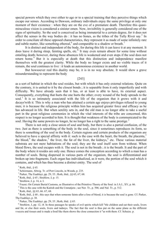 special powers which they owe either to age or to a special training that they perceive things which
escape our senses. According to Dawson, ordinary individuals enjoy the same privilege at only one
moment of their existence : when they are on the eve of a premature death. Therefore this quasi-
miraculous vision is considered a sinister omen. Now, invisibility is generally considered one of the
signs of spirituality. So the soul is conceived as being immaterial to a certain degree, for it does not
affect the senses in the way bodies do : it has no bones, as the tribes of the Tully River say.5
In
order to conciliate all these opposed characteristics, they represent it as made of some infinitely rare
and subtle matter, like something ethereal,6
and comparable to a shadow or breath.7
It is distinct and independent of the body, for during this life it can leave it at any moment. It
does leave it during sleep, fainting spells, etc.8
It may even remain absent for some time without
entailing death; however, during these absences life is weakened and even stops if the soul does not
return home.9
But it is especially at death that this distinction and independence manifest
themselves with the greatest clarity. While the body no longer exists and no visible traces of it
remain, the soul continues to live : it leads an autonomous existence in another world.
But howsoever real this duality may be, it is in no way absolute. It would show a grave
misunderstanding to represent the body
[243]
as a sort of habitat in which the soul resides, but with which it bas only external relations. Quite on
the contrary, it is united to it by the closest bonds ; it is separable from it only imperfectly and with
difficulty. We have already seen that it has, or at least is able to have, its external aspect.
Consequently, everything that hurts the one hurts the other; every wound of the body spreads to the
soul.1
It is so intimately associated with the life of the organism that it grows with it and
decays'with it. This is why a man who has attained a certain age enjoys privileges refused to young
men; it is because the religious principle within him has acquired greater force and efficacy as he
has advanced in life. But when senility sets in, and the old man is no longer able to take a useful
part in the great religious ceremonies in which the vital interests of the tribe are concerned, this
respect is no longer accorded to him. It is thought that weakness of the body is communicated to the
soul. Having the same powers no longer, he no longer has a right to the same prestige.2
There is not only a close union of soul and body, but there is also a partial confusion, of the
two. Just as there is something of the body in the soul, since it sometimes reproduces its form, so
there is something of the soul in the body. Certain regions and certain products of the organism are
believed to have a special affinity with it: such is the case with the heart, the breath, the placenta,3
the blood,4
the shadow,5
the liver, the fat of the liver, the kidneys,6
etc. These various material
substrata are not mere habitations of the soul; they are the soul itself seen from without. When
blood flows, the soul escapes with it. The soul is not in the breath ; it is the breath. It and the part of
the body where it resides are only one. Hence comes the conception according to which a man has a
number of souls. Being dispersed in various parts of the organism, the soul is differentiated and
broken up into fragments. Each organ has individualized, as it were, the portion of the soul which it
contains, and which has thus become a distinct entity. The soul of
5
Roth, ibid., § 65.
6
Schiirmann, Abwig. Tr. of Port Lincoln, in Woods, p. 235.
7
Parker, The Euahlayi, pp. 29, 35 ; Roth, ibid., §§ 65, 67, 68.
8
Roth, ibid., § 65 ; Strehlow, I, p. 15.
9
Strehlow, I, p. 14, n. I.
1
Frazer, On Certain Burial Customs, as Illustrative of the Primitive Theory of the Soul. in J.A.I., XV, p. 66.
2
This is the case with the Kaitish and the Unmatjera ; see Nor. Tr., p. 506; and Nal. Tr., p. 512.
3
Roth, ibid., §§ 65, 66. 67, 68.
4
Roth, ibid., § 68 ; this says that when someone faints after a loss of blood, it is because the soul is gone. Cf. Parker,
The Euahlayi, p. 38.
5
Parker, The Euahlayi. pp. 29, 35 ; Roth, ibid.. § 65.
6
Strehlow, I, pp. 12, i4. In these passages he speaks of evil spirits which kill "ttle children and eat their souls, livers
and fat, or else their souls, livers and tadneys. The fact that the soul is thus put on the same plane as the different
v»ecera and tissues and is made a food like them shows the close connection it "as with them. Cf. Schuize. p.
 