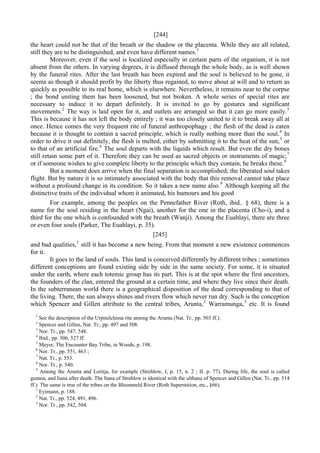[244]
the heart could not be that of the breath or the shadow or the placenta. While they are all related,
still they are to be distinguished, and even have different names.1
Moreover, even if the soul is localized especially in certain parts of the organism, it is not
absent from the others. In varying degrees, it is diffused through the whole body, as is well shown
by the funeral rites. After the last breath has been expired and the soul is believed to be gone, it
seems as though it should profit by the liberty thus regained, to move about at will and to return as
quickly as possible to its real home, which is elsewhere. Nevertheless, it remains near to the corpse
; the bond uniting them has been loosened, but not broken. A whole series of special rites are
necessary to induce it to depart definitely. It is invited to go by gestures and significant
movements.2
The way is laid open for it, and outlets are arranged so that it can go more easily.3
This is because it has not left the body entirely ; it was too closely united to it to break away all at
once. Hence comes the very frequent rite of funeral anthropophagy ; the flesh of the dead is eaten
because it is thought to contain a sacred principle, which is really nothing more than the soul.4
In
order to drive it out definitely, the flesh is melted, either by submitting it to the heat of the sun,5
or
to that of an artificial fire.6
The soul departs with the liquids which result. But even the dry bones
still retain some part of it. Therefore they can be used as sacred objects or instruments of magic;7
or if someone wishes to give complete liberty to the principle which they contain, he breaks these.8
But a moment does arrive when the final separation is accomplished; the liberated soul takes
flight. But by nature it is so intimately associated with the body that this removal cannot take place
without a profound change in its condition. So it takes a new name also.9
Although keeping all the
distinctive traits of the individual whom it animated, his humours and his good
For example, among the peoples on the Pennefather River (Roth, ibid.. § 68), there is a
name for the soul residing in the heart (Ngai), another for the one in the placenta (Cho-i), and a
third for the one which is confounded with the breath (Wanji). Among the Euahlayi, there are three
or even four souls (Parker, The Euahlayi, p. 35).
[245]
and bad qualities,1
still it has become a new being. From that moment a new existence commences
for it.
It goes to the land of souls. This land is conceived differently by different tribes ; sometimes
different conceptions are found existing side by side in the same society. For some, it is situated
under the earth, where each totemic group has its part. This is at the spot where the first ancestors,
the founders of the clan, entered the ground at a certain time, and where they live since their death.
In the subterranean world there is a geographical disposition of the dead corresponding to that of
the living. There, the sun always shines and rivers flow which never run dry. Such is the conception
which Spencer and Gillen attribute to the central tribes, Arunta,2
Warramunga,3
etc. It is found
1
See the description of the Urpmilchima rite among the Arunta (Nat. Tr.. pp. 503 ff.).
2
Spencer and Gillen, Nat. Tr., pp. 497 and 508.
3
Nor. Tr., pp. 547, 548.
4
Ibid., pp. 506, 527 ff.
5
Meyer, The Encounter Bay Tribe, in Woods, p. 198.
6
Nor. Tr., pp. 551, 463 ;
7
Nat. Tr., p. 553.
8
Nor. Tr., p. 540.
9
Among the Arunta and Loritja, for example (Strehlow, I, p. 15, n. 2 ; II. p. 77). During life, the soul is called
gumna, and liana after death. The Itana of Strehlow is identical with the ulthana of Spencer and Gillen (Nat. Tr.. pp. 514
ff.). The same is true of the tribes on the Bloomneld River (Roth Superstition, etc., §66).
1
Eyimann, p. 188.
2
Nat. Tr., pp. 524, 491, 496.
3
Nor. Tr., pp. 542, 504.
 