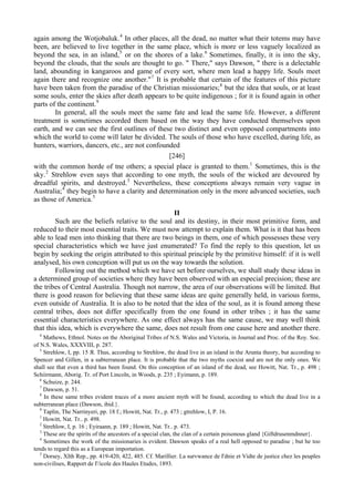 again among the Wotjobaluk.4
In other places, all the dead, no matter what their totems may have
been, are believed to live together in the same place, which is more or less vaguely localized as
beyond the sea, in an island,5
or on the shores of a lake.6
Sometimes, finally, it is into the sky,
beyond the clouds, that the souls are thought to go. " There," says Dawson, " there is a delectable
land, abounding in kangaroos and game of every sort, where men lead a happy life. Souls meet
again there and recognize one another."7
It is probable that certain of the features of this picture
have been taken from the paradise of the Christian missionaries;8
but the idea that souls, or at least
some souls, enter the skies after death appears to be quite indigenous ; for it is found again in other
parts of the continent.9
In general, all the souls meet the same fate and lead the same life. However, a different
treatment is sometimes accorded them based on the way they have conducted themselves upon
earth, and we can see the first outlines of these two distinct and even opposed compartments into
which the world to come will later be divided. The souls of those who have excelled, during life, as
hunters, warriors, dancers, etc., are not confounded
[246]
with the common horde of tne others; a special place is granted to them.1
Sometimes, this is the
sky.2
Strehlow even says that according to one myth, the souls of the wicked are devoured by
dreadful spirits, and destroyed.3
Nevertheless, these conceptions always remain very vague in
Australia;4
they begin to have a clarity and determination only in the more advanced societies, such
as those of America.5
II
Such are the beliefs relative to the soul and its destiny, in their most primitive form, and
reduced to their most essential traits. We must now attempt to explain them. What is it that has been
able to lead men into thinking that there are two beings in them, one of which possesses these very
special characteristics which we have just enumerated? To find the reply to this question, let us
begin by seeking the origin attributed to this spiritual principle by the primitive himself: if it is well
analysed, his own conception will put us on the way towards the solution.
Following out the method which we have set before ourselves, we shall study these ideas in
a determined group of societies where they have been observed with an especial precision; these are
the tribes of Central Australia. Though not narrow, the area of our observations will be limited. But
there is good reason for believing that these same ideas are quite generally held, in various forms,
even outside of Australia. It is also to be noted that the idea of the soul, as it is found among these
central tribes, does not differ specifically from the one found in other tribes ; it has the same
essential characteristics everywhere. As one effect always has the same cause, we may well think
that this idea, which is everywhere the same, does not result from one cause here and another there.
4
Mathews, Ethnol. Notes on the Aboriginal Tribes of N.S. Wales and Victoria, in Journal and Proc. of the Roy. Soc.
of N.S. Wales, XXXVIII, p. 287.
5
Strehlow, I, pp. 15 Я. Thus, according to Strehlow, the dead live in an island in the Arunta theory, but according to
Spencer and Gillen, in a subterranean place. It is probable that the two myths coexist and are not the only ones. We
shall see that even a third has been found. On this conception of an island of the dead, see Howitt, Nat. Tr., p. 498 ;
Schiirmann, Aborig. Tr. of Port Lincoln, in Woods, p. 235 ; Eyimann, p. 189.
6
Schuize, p. 244.
7
Dawson, p. 51.
8
In these same tribes evident traces of a more ancient myth will be found, according to which the dead live in a
subterranean place (Dawson, ibid.}.
9
Taplin, The Narrinyeri, pp. 18 f.; Howitt, Nat. Tr., p. 473 ; gtrehlow, I, P. 16.
1
Howitt, Nat. Tr.. p. 498.
2
Strehlow, I, p. 16 ; Eyiraann, p. 189 ; Howitt, Nat. Tr.. p. 473.
3
These are the spirits of the ancestors of a special clan, the clan of a certain poisonous gland {Giftdrusenmdnner}.
4
Sometimes the work of the missionaries is evident. Dawson speaks of a real hell opposed to paradise ; but he too
tends to regard this as a European importation.
5
Dorsey, XIth Rep., pp. 419-420, 422, 485. Cf. Marillier. La survwance de I'dnie et Vidte de justice chez les peuples
non-civilises, Rapport de I'/icole des Haules Etudes, 1893.
 