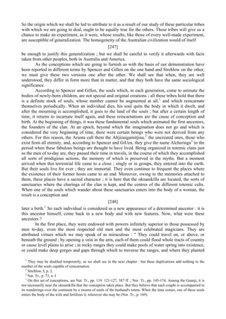 So the origin which we shall be led to attribute to it as a result of our study of these particular tribes
with which we are going to deal, ought to be equally true for the others. These tribes will give us a
chance to make an experiment, as it were, whose results, like those of every well-made experiment,
are susceptible of generalization. The homogeneity of the Australian civilization would of itself
[247]
be enough to justify this generalization ; but we shall be careful to verify it afterwards with facts
taken from other peoples, both in Australia and America.
As the conceptions which are going to furnish us with the basis of our demonstration have
been reported in different terms by Spencer and Gillen on the one hand and Strehlow on the other,
we must give these two versions one after the other. We shall see that when, they are well
understood, they differ in form more than in matter, and that they both have the same sociological
significance.
According to Spencer and Gillen, the souls which, in each generation, come to animate the
bodies of newly-born children, are not special and original creations ; all these tribes hold that there
is a definite stock of souls, whose number cannot be augmented at all,1
and which reincarnate
themselves periodically. When an individual dies, his soul quits the body in which it dwelt, and
after the mourning is accomplished, it goes to the land of the souls ; but after a certain length of
time, it returns to incarnate itself again, and these reincarnations are the cause of conception and
birth. At the beginning of things, it was these fundamental souls which animated the first ancestors,
the founders of the clan. At an epoch, beyond which the imagination does not go and which is
considered the very beginning of time, there were certain beings who were not derived from any
others. For this reason, the Arunta call them the Altjirangamitjina,2
the uncreated ones, those who
exist from all eternity, and, according to Spencer and GiUen, they give the name Alcheringa3
to the
period when these fabulous beings are thought to have lived. Being organized in totemic clans just
as the men of to-day are, they passed their time in travels, in the course of which they accomplished
all sorts of prodigious actions, the memory of which is preserved in the myths. But a moment
arrived when this terrestrial life came to a close ; singly or in groups, they entered into the earth.
But their souls live for ever ; they are immortal. They even continue to frequent the places where
the existence of their former hosts came to an end. Moreover, owing to the memories attached to
them, these places have a sacred character ; it is here that the oknanikilla are located, the sorts of
sanctuaries where the churinga of the clan is kept, and the centres of the different totemic cults.
When one of the souls which wander about these sanctuaries enters into the body of a woman, the
result is a conception and
[248]
later a birth.1
So each individual is considered as a new appearance of a determined ancestor : it is
this ancestor himself, come back in a new body and with new features. Now, what were these
ancestors ?
In the first place, they were endowed with powers infinitely superior to those possessed by
men to-day, even the most respected old men and the most celebrated magicians. They are
attributed virtues which we may speak of as miraculous : " They could travel on, or above, or
beneath the ground ; by opening a vein in the arm, each of them could flood whole tracts of country
or cause level plains to arise ; in rocky ranges they could make pools of water spring into existence,
or could make deep gorges and gaps through which to traverse the ranges, and where they planted
1
They may be doubled temporarily, as we shall see in the next chapter : but these duplications add nothing to the
number of the souls capable of reincarnation
2
Strehlow, I, p. 2.
3
Nat. Tr., p. 73, n. I
1
On this set of conceptions, see Nat. Tr., pp. 119. 121-127, 387 ff. ; Nor. Tr., pp. 145-174. Among the Gnanji, it is
not necessarily near the oknanikilla that the conception takes place. But they believe that each couple is accompanied in
its wanderings over the continent by a swarm of souls of the husband's totem. When the time comes, one of these souls
enters the body of the wife and fertilizes it, wherever she may be (Nor. Tr., p. 169).
 