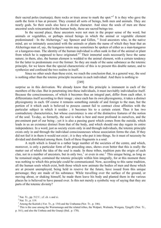 their sacred poles (nurtunja), there rocks or trees arose to mark the spot."2
It is they who gave the
earth the form it has at present. They created all sorts of beings, both men and animals. They are
nearly gods. So their souls also have a divine character. And since the souls of men are these
ancestral souls reincarnated in the human body, these are sacred beings too.
In the second place, these ancestors were not men in the proper sense of the word, but
animals or vegetables, or perhaps mixed beings in which the animal or vegetable element
predominated : In the Alcheringa," say Spencer and Gillen, " lived ancestors who, in the native
mind, are so intimately associated with the animals or plants the name of which they bear that an
Alcheringa man of, say, the kangaroo totem may sometimes be spoken of either as a man-kangaroo
or a kangaroo-man. The identity of the human individual is often sunk in that of the animal or plant
from which he is supposed to have originated."3
Their immortal souls necessarily have the same
nature; in them, also, the human element is wedded to the animal element, with a certain tendency
for the latter to predominate over the former. So they are made of the same substance as the totemic
principle, for we know that the special characteristic of this is to present this double nature, and to
synthesize and confound the two realms in itself.
Since no other souls than these exist, we reach the conclusion that, in a general way, the soul
is nothing other than the totemic principle incarnate in each individual. And there is nothing to
[249]
surprise us in this derivation. We already know that this principle is immanent in each of the
members of the clan. But in penetrating into these individuals, it must inevitably individualize itself.
Because the consciousnesses, of which it becomes thus an integral part, differ from each other, it
differentiates itself according to their image ; since each has its own physiognomy, it takes a distinct
physiognomy in each. Of course it remains something outside of and foreign to the man, but the
portion of it which each is believed to possess cannot fail to contract close affinities with the
particular subject in which it resides ; it becomes his to a certain extent. Thus it has two
contradictory characteristics, but whose coexistence is one of the distinctive features of the notion
of the soul. To-day, as formerly, the soul is what is best and most profound in ourselves, and the
pre-eminent part of our being ; yet it is also a passing guest which comes from the outside, which
leads in us an existence distinct from that of the body, and which should one day regain its entire
independence. In a word, just as society exists only in and through individuals, the totemic principle
exists only in and through the individual consciousnesses whose association forms the clan. If they
did not feel it in them it would not exist ; it is they who put it into things. So it must of necessity be
divided and distributed among them. Each of these fragments is a soul.
A myth which is found in a rather large number of the societies of the centre, and which,
moreover, is only a particular form of the preceding ones, shows even better that this is really the
matter out of which the idea of the soul is made. In these tribes, tradition puts the origin of each
clan, not in a number of ancestors, but in only two,1
or even in one.2
This unique being, as long as
he remained single, contained the totemic principle within him integrally, for at this moment there
was nothing to which this principle could be communicated. Now, according to this same tradition,
all the human souls which exist, both those which now animate the bodies of men and those which
are at present unemployed, being held in reserve for the future, have issued from this unique
personage; they are made of his substance. While travelling over the surface of the ground, or
moving about, or shaking himself, he made them leave his body and planted them in the various
places he is believed to have passed over. Is this not merely a symbolic way of saying that they are
parts of the totemic divinity?
2
Nat. Tr., pp. 512 f. ; cf. ch. x and xi.
3
Nat. Tr., p. 119.
1
Among the Kaitish (-Vor. Tr., p. 154) and the Urabunna (Nor. Tr.. p. 146).
2
This is the case among the Warramunga and the related tribes, the Walpari, Wulmala, Worgaia, TjingilU (Nor. Tr.,
p. 161), and also the Umbaia and the Gnanji (ibid.. p. 170).
 