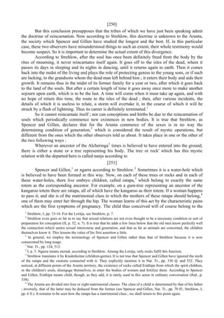 [250]
But this conclusion presupposes that the tribes of which we have just been speaking admit
the doctrine of reincarnation. Now according to Strehlow, this doctrine is unknown to the Arunta,
the society which Spencer and Gillen have studied the longest and the best. If, in this particular
case, these two observers have misunderstood things to such an extent, their whole testimony would
become suspect. So it is important to determine the actual extent of this divergence.
According to Strehlow, after the soul has once been definitely freed from the body by the
rites of mourning, it never reincarnates itself again. It goes off to the isles of the dead, where it
passes its days in sleeping and its nights in dancing, until it returns again to earth. Then it comes
back into the midst of the living and plays the role of protecting genius to the young sons, or if such
are lacking, to the grandsons whom the dead man left behind him ; it enters their body and aids their
growth. It remains thus in the midst of its former family for a year or two, after which it goes back
to the land of the souls. But after a certain length of time it goes away once more to make another
sojourn upon earth, which is to be the last. A time will como when it must take up again, and with
no hope of return this time, the route to the isles of the dead ; then, after various incidents, the
details of which it is useless to relate, a storm will overtake it, in the course of which it will be
struck by a flash of lightning. Thus its career is definitely terminated.1
So it cannot reincarnate itself ; nor can conceptions and births be due to the reincarnation of
souls which periodically commence new existences in new bodies. It is true that Strehlow, as
Spencer and Gillen, declares that for the Arunta commerce of the sexes is in no way the
determining condition of generation,2
which is considered the result of mystic operations, but
different from the ones which the other observers told us about. It takes place in one or the other of
the two following ways :
Wherever an ancestor of the Alcheringa3
times is believed to have entered into the ground,
there is either a stone or a tree representing his body. The tree or rock' which has this mystic
relation with the departed hero is called nanja according to
[251]
Spencer and Gillen,1
or ngarra according to Strehlow.2
Sometimes it is a water-hole which
is believed to have been formed in this way. Now, on each of these trees or rocks and in each of
these water-holes, there live embryo children, called ratapa,3
which belong to exactly the same
totem as the corresponding ancestor. For example, on a gum-tree representing an ancestor of the
kangaroo totem there are ratapa, all of which have the kangaroo as their totem. If a woman happens
to pass it, and she is of the matrimonial class to which the mothers of these ratapa should belong,4
one of them may enter her through the hip. The woman learns of this act by the characteristic pains
which are the first symptoms of pregnancy. The child thus conceived will of course belong to the
1
Strehlow, I, pp. 15-16. For the Loritja, see Strehlow, p. 7.
2
Strehlow even goes so far as to say that sexual relations are not even thought to be a necessary condition or sort of
preparation for conception (II, p. 52, n. 7). It is true that he adds a few lines below that the old men know perfectly well
the connection whicli unites sexual intercourse and generation, and that as far as animals are concerned, the children
themselves know it. This lessens the value of his first assertion a little.
3
In general, we employ the terminology of Spencer and Gillen rather than that of Strehlow because it is now
consecrated by long usage.
1
Nat. Tr., pp. 124, 513.
2
I, p. 5. Ngarra means eternal, according to Strehlow. Among the Loritja, only rocks fulfil this function.
3
Strehlow translates it by Kinderkeime (children-germs). It is not true that Spencer and Gillen have ignored the myth
of the ratapa and the customs connected with it. They explicitly mention it in Nat. Tr., pp. 336 Q. and 552. They
noticed, at different points of the Arunta territory, the existence of rocks called Erathipa from which the spirit children,
or the children's souls, disengage themselves, to enter the bodies of women and fertilize them. According to Spencer
and Gillen, Erathipa means child, though, as they add, it is rarely used in this sense in ordinary conversation (ibid., p.
338).
4
The Arunta are divided into four or eight matrimonial classes. The class of a child is determined by that of his father
; inversely, that of the latter may be deduced from the former (see Spencer and Gillen, Nat. Tr., pp. 70 ff.; Strehlow, I,
pp. 6 fi.). It remains to be seen how the ratapa has a matrimonial class ; we shall return to this point again.
 