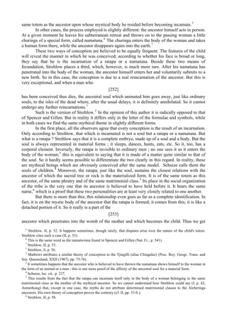 same totem as the ancestor upon whose mystical body he resided before becoming incarnate.5
In other cases, the process employed is slightly different: the ancestor himself acts in person.
At a given moment he leaves his subterranean retreat and throws on to the passing woman a little
churinga of a special form, called namatuna.6
The churinga enters the body of the woman and takes
a human form there, while the ancestor disappears again into the earth.7
These two ways of conception are believed to be equally frequent. The features of the child
will reveal the manner in which he was conceived; according to whether his face is broad or long,
they say that he is the incarnation of a ratapa or a namatuna. Beside these two means of
fecundation, Strehlow places a third, which, however, is much more rare. After his namatuna has
penetrated into the body of the woman, the ancestor himself enters her and voluntarily submits to a
new birth. So in this case, the conception is due to a real reincarnation of the ancestor. But this is
very exceptional, and when a man who
[252]
has been conceived thus dies, the ancestral soul which animated him goes away, just like ordinary
souls, to the isles of the dead where, after the usual delays, it is definitely annihilated. So it cannot
undergo any further reincarnations.1
Such is the version of Strehlow.2
In the opinion of this author it is radically opposed to that
of Spencer and Gillen. But in reality it differs only in the letter of the formulae and symbols, while
in both cases we find the same mythical theme in slightly different forms.
In the first place, all the observers agree that every conception is the result of an incarnation.
Only according to Strehlow, that which is incarnated is not a soul but a ratapa or a namatuna. But
what is a ratapa ? Strehlow says that it is a complete embryo, made up of a soul and a body. But the
soul is always represented in material forms ; it sleeps, dances, hunts, eats, etc. So it, too, has a
corporal element. Inversely, the ratapa is invisible to ordinary men ; no one sees it as it enters the
body of the woman;3
this is equivalent to saying that it is made of a matter quite similar to that of
the soul. So it hardly seems possible to differentiate the two clearly in this regard. In reality, these
are mythical beings which are obviously conceived after the same model. Schuize calls them the
souls of children.4
Moreover, the ratapa, just like the soul, sustains the closest relations with the
ancestor of which the sacred tree or rock is the materialized form. It is of the same totem as this
ancestor, of the same phratry and of the same matrimonial class.5
Its place in the social organization
of the tribe is the very one that its ancestor is believed to have held before it. It bears the same
name,6
which is a proof that these two personalities are at least very closely related to one another.
But there is more than this; this relationship even goes as far as a complete identification. In
fact, it is on the mystic body of the ancestor that the ratapa is formed; it comes from this; it is like a
detached portion of it. So it really is a part of the
[253]
ancestor which penetrates into the womb of the mother and which becomes the child. Thus we get
5
Strehlow. II, p. 52. It happens sometimes, though rarely, that disputes arise over the nature of the child's totem.
Strehlow cites such a case (II, p. 53).
6
This is the same word as the namatwinna found in Spencer and Gillen (Nat. Гг., p. 541).
7
Strehlow, II, p. 53.
1
Strehlow, il, p. 56.
2
Matbews attributes a similar theory of conception to the Tjingilli (alias Chingalee) (Proc. Roy. Geogr. Trans. and
Soc. Queensland, XXII (1907), pp. 75-76).
3
It sometimes happens that the ancestor who is believed to have thrown the namatuna shows himself to the woman in
the form of an animal or a man ; this is one more proof of the affinity of the ancestral soul for a material form.
4
Schuize, loc. cit.. p. 237.
5
This results from the fact that the ratapa can incarnate itself only in the body of a woman belonging to the same
matrimonial class as the mother of the mythical ancestor. So we cannot understand how Strehlow could say (I, p. 42,
Anmerkung) that, except in one case, the myths do not attribute determined matrimonial classes to the Alcheringa
ancestors. His own theory of conception proves the contrary (cf. II, pp. 53 fi.).
6
Strehlow, II, p. 58.
 