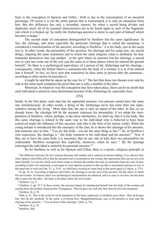 back to the conception of Spencer and Gillen : birth is due to the reincarnation of an ancestral
personage. Of course it is not the entire person that is reincarnated, it is only an emanation from
him. But this difference has only a secondary interest, for when a sacred being divides and
duplicates itself, all of its essential characteristics are to be found again in each of the fragments
into which it is broken up. So really the Alcheringa ancestor is entire in each part of himself which
becomes a ratapa.1
The second mode of conception distinguished by Strehlow has the same significance. In
fact, the churinga, and more especially the particular churinga that is called the namatuna, is
considered a transformation of the ancestor; according to Strehlow,2
it is his body, just as the nanja
tree is. In other words, the personality of the ancestor, his churinga and his nanja tree, are sacred
things, inspiring the same sentiments and to which the same religious value is attributed. So they
transmute themselves into one another : in the spot where an ancestor lost his churinga, a sacred
tree or rock has come out of the soil, just the same as in those places where he entered the ground
himself.3
So there is a mythological equivalence of a person of the Alcheringa and his churinga ;
consequently, when the former throws a namatuna into the body of a woman, it is as if he entered
into it himself. In fact, we have seen that sometimes he does enter in person after the namatuna ;
according to other stories he precedes it;
it might be said that he opens up the way for it.4
The fact that these two themes exist side by
side in the same myth completes the proof that one is only a doublet of the other.
Moreoyer, in whatever way the conception may have taken place, there can be no doubt that
each individual is united to some determined ancestor of the Alcheringa by especially close
[254]
bonds. In the first place, each man has his appointed ancestor; two persons cannot have the same
one simultaneously. In other words, a being of the Alcheringa never has more than one repre-
sentative among the living.1
More than that, the one is only an aspect of the other. In fact, as we
already know, the churinga left by the ancestor expresses his personality; if we adopt the inter-
pretation of Strehlow, which, perhaps, is the more satisfactory, we shall say that it is his body. But
this same churinga is related in the same way to the individual who is believed to have been
conceived under the influence of this ancestor, and who is the fruit of his mystic works. When the
young initiate is introduced into the sanctuary of the clan, he is shown the churinga of his ancestor,
and someone says to him, " You are this body ; you are the same thing as this."2
So, in Strehlow's
own expression, the churinga is " the body common to the individual and his ancestor."3
Now if
they are to have the same body it is necessary that on one side at least their two personalities be
confounded. Strehlow recognizes this explicitly, moreover, when he says, " By the tjurunga
(churinga) the individual is united to his personal ancestor."4
So for Strehlow as well as for Spencer and Gillen, there is a mystic, religious principle in
1
The difference between the two versions becomes still smaller and is reduced to almost nothing, if we observe that,
when Spencer and Gillen tell us that the ancestral soul is incarnated in the woman, the expressions they use are not to be
taken literally. It is not the whole soul which comes to fertilize the mother, but only an emanation from this soul. In fact,
according to their own statement, a soul equal or even superior in power to the one that is incarnated continues to live in
the nanja tree or rock (see Nat. Tr.. p. 514) ; we shall have occasion to come back to this point again (cf. below, p. 275).
2
II, pp. 76, 8i. According to Spencer and Gillen, the churinga is not the soul ot the ancestor, but the object in which
his soul resides. At bottom, these two mythological interpretations are identical, and it is easy to see how one has been
able to pass into the other : the body is the place where the soul resides.
3
Strehlow, I, p. 4.
4
Strehlow, I, pp. 53 f. In these stories, the ancestor begins by introducing himself into the body of the woman and
causing there the troubles characteristic of pregnancy. Then he goes out, and only then does he leave his namatuna.
1
Strehlow, II, p. 76.
2
Ibid., p. 81. This is the word for word translation of the terms employed, as Strehlow gives them : Dies du Korper
bist; dies du der namliche. In the myth, a civilizing hero, Mangarkunjerkunja, says as he presents to each man the
churinga of his ancestor : " You are born of this churinga " (ibid., p. 76).
3
Strehlow, II, p. 76.
4
Strehlow, ibid.
 