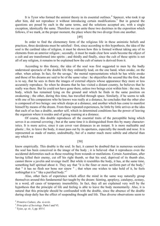 It is Tyior who formed the animist theory in its essential outlines.4
Spencer, who took it up
after him, did not reproduce it without introducing certain modifications.5
But in general the
questions are posed by each in the same terms, and the solutions accepted are, with a single
exception, identically the same. Therefore we can unite these two doctrines in the exposition which
follows, if we mark, at the proper moment, the place where the two diverge from one another.
[49]
In order to find the elementary form of the religious life in these animistic beliefs and
practices, three desiderata must be satisfied : first, since according to this hypothesis, the idea of the
soul is the cardinal idea of religion, it must be shown how this is formed without taking any of its
elements from an anterior religion ; secondly, it must be made clear how souls become the object of
a cult and are transformed into spirits ; and thirdly and finally, since the cult of these spirits is not
all of any religion, it remains to be explained how the cult of nature is derived from it.
According to this theory, the idea of the soul was first suggested to men by the badly
understood spectacle of the double life they ordinarily lead, on the one hand, when awake, on the
other. when asleep. In fact, for the savage,1
the mental representations which he has while awake
and those of his dreams are said to be of the same value : he objectifies the second like the first, that
is to say, that he sees in them the images of external objects whose appearance they more or less
accurately reproduce. So when he dreams that he has visited a distant country, he believes that he
really was there. But lie could not have gone there, unless two beings exist within him : the one, his
body, which has remained lying on the ground and which he finds in the same position on
awakening ; the other, during this time, has travelled through space. Similarly, if he seems to talk
with one of his companions who he knows was really at a distance, he concludes that the other also
is composed of two beings: one which sleeps at a distance, and another which has come to manifest
himself by means of the dream. From these repeated experiences, he little by little arrives at the idea
that each of us has a double, another self, which in determined conditions has the power of leaving
the organism where it resides and of going roaming at a distance.
Of course, this double reproduces all the essential traits of the perceptible being which
serves it as external covering ; but at the same time it is distinguished from this by many character-
istics. It is more active, since it can cover vast distances in an instant. It is more malleable and
plastic ; for, to leave the body, it must pass out by its apertures, especially the mouth and nose. It is
represented as made of matter, undoubtedly, but of a matter much more subtile and etherial than
any which we
[50]
know empirically. This double is the soul. In fact, it cannot be doubted that in numerous societies
the soul has been conceived in the image of the body ; it is believed -that it reproduces even the
accidental deformities such as those resulting from wounds or mutilations. Certain Australians, after
having killed their enemy, cut off his right thumb, so that his soul, deprived of its thumb also,
cannot throw a javelin and revenge itself. But while it resembles the body, it has, at the same time,
something half spiritual about it. They say that "it is the finer or more aeriform part of the body,"
that " it has no flesh nor bone nor sinew " ; that when one wishes to take hold of it, he feels
nothingthat it is " like a purified body."1
Also, other facts of experience which affect the mind in the same way naturally group
themselves around this fundamental fact taught by the dream: fainting, apoplexy, catalepsy, ecstasy,
in a word, all cases of temporary insensibility. In fact, they all are explained very well by the
hypothesis that the principle of life and feeling is able to leave the body momentarily. Also, it is
natural that this principle should be confounded with the double, since the absence of the double
during sleep daily has the effect of suspending thought and life. Thus diverse observations seem to
4
Primitive Culture, chs. xi-xviii.
5
Principles of Sociology, Parts I and VI.
1
Tyior, op. tit., I, pp. 455 f.
 