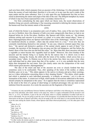 each new-bom child, which emanates from an ancestor of the Alcheringa. It is this principle which
forms the essence of each individual, therefore it is his soul, or in any case the soul is made of the
same matter and the same substance. Now it is only upon this one fundamental fact that we have
relied in determining the nature and origin of the idea of the soul. The different metaphors by means
of which it may have been expressed have only a secondary interest for us.5
Far from contradicting the data upon which our theory rests, the recent observations of
Strehlow bring new proofs confirming it. Our reasoning consisted in inferring the totemic nature of
the human soul from the totemic nature of the ancestral
[255]
soul, of which the former is an emanation and a sort of replica. Now, some of the new facts which
we owe to Strehlow show this character of both even more categorically than those we had at our
disposal before do. In the first place, Strehlow, like Spencer and Gillen, insists on " the intimate
relations uniting each ancestor to an animal, to a plant, or to some other natural object." Some of
these Altjirangamitjina (these are Spencer and Gillen's men of the Alcheringa) " should," he says, "
be manifested directly as animals ; others take the animal form in a way."1
Even now they are
constantly transforming themselves into animals.2
In any case, whatever external aspect they may
have, " the special and distinctive qualities of the animal clearly appear in each of them." For
example, the ancestors of the Kangaroo clan eat grass just like real kangaroos, and flee before the
hunter; those of the Emu clan run and feed like emus,3
etc. More than that, those ancestors who had
a vegetable as totem become this vegetable itself on death.4
Moreover, this close kinship of the
ancestor and the totemic being is so keenly felt by the natives that it is shown even in their
terminology. Among the Arunta, the child calls the totem of his mother, which serves him as a
secondary totem,5
altjira. As filiation was at first in the uterine line, there was once a time when
each individual had no other totem than that of his mother ; so it is very probable that the term
altjira then designated the real totem. Now this clearly enters into the composition of the word
which means great ancestor, altjirangamitjina.6
The idea of the totem and that of the ancestor are even so closely kindred that they
sometimes seem to be confounded. Thus, after speaking of the totem of the mother, or altjira,
Strehlow goes on to say, " This altjira appears to the natives in dreams and gives them warnings,
just as it takes information concerning them to their sleeping friends."7
This altjira, which speaks
and which is attached to each individual personally, is evidently an ancestor ; yet it is also an
incarnation of the totem. A certain text in Roth, which speaks of invocations addressed to the totem,
should certainly be interpreted in this sense.8
So it appears that the totem is sometimes represented
in the mind in the form of a group of ideal beings or mythical personages who are more or less
indistinct from the ancestors. In a word, the ancestors are the fragments of the totem.9
5
At bottom, the only real difference between Strehlow and Spencer and Gillen is the following one. For these latter,
the soul of the individual, after death, returns to the nanja tree, where it is again confounded with the ancestor's soul
(Nat. Гг., р. 513) ; for Strehlow, it goes to the isle of the dead, where it is finally annihilated. In neither myth does it
survive individually. We are not going to seek the cause of this divergence. It is possible that there has been an error of
observation on the part of Spencer and Gillen, who do not speak of the isle of the dead. It is also possible that the myth
is not the same among the eastern Arunta, whom Spencer and Gillen observed particularly, as in the other parts of the
tribe.
1
ehlow, II, p. 51.
2
Ibid., II, p. 56.
3
Ibid.. I, pp. 3-4.
4
Ibid., II,p.6i.
5
See above, p. 183.
6
Strehlow, II, p. 57 ; I, p. 2.
7
Strehlow, II, p. 57.
8
Roth, Superstition, Magic, etc., § 74.
9
In other words, the totemic species is made up of the group of ancestors and the mythological species much more
than of the regular animal or vegetable pecies.
 