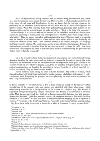 [256]
But if the ancestor is so readily confused with the totemic being, the individual soul, which
is so near the ancestral soul, cannot do otherwise. Moreover, this is what actually results from the
close union of each man with his churinga. In fact, we know that the churinga represents the
personality of the individual who is believed to have been born of it;1
but it also expresses the
totemic animal. When the civilizing hero, Man-garkunjerkunja, presented each member of the
Kangaroo clan with his personal totem, he spoke as follows: " Here is the body of a kangaroo."2
Thus the churinga is at once the body of the ancestor, of the individual himself and of the totemic
animal; so, according to a strong and very just expression of Strehlow, these three beings form a "
solid unity."3
They are almost equivalent and interchangeable terms. This is as much as to say that
they are thought of as different aspects of one and the same reality, which is also denned by the
distinctive attributes of the totem. Their common essence is the totemic principle. The language
itself expresses this identity. The word ratapa, and the aratapi of the Loritja language, designate the
mythical embryo which is detached from the ancestor and which becomes the child ; now these
same words also designate the totem of this same child, such as is determined by the spot where the
mother believes that she conceived.4
III
Up to the present we have studied the doctrine of reincarnation only in the tribes of Central
Australia; therefore the bases upon which our inference rests may be deemed too narrow. But in the
first place, for the reasons which we have pointed out, the experiment holds good outside of the
societies which we have observed directly. Also, there are abundant facts proving that the same or
analogous conceptions are found in the most diverse parts of Australia or, at least, have left very
evident traces there. They are found even in America.
Howitt mentions them among the Dieri of South Australia.5
The word Mu-ra-mura, which
Gason translates with Good Spirit and which he thinks expresses a belief in a god creator,6
is really
a collective word designating the group of ancestors placed by the myth at the beginning of the
tribe. They continue to exist
[257]
to-day as formerly. " They are believed to live in trees, which are sacred for this reason." Certain
irregularities of the ground, rocks and springs are identified with these Mura-mura,1
which
consequently resemble the Altjirangamitjina of the Arunta in a singular way. The Kurnai of
Gippsland, though retaining only vestiges of totemism, also believe in the existence of ancestors
called Muk-Kurnai, and which they think of as beings intermediate between men and animals.2
Among the Nimbaldi, Taplin has observed a theory of conception similar to that which Strehlow
attributes to the Arunta.3
We find this belief in reincarnation held integrally by the Wotjobaluk in
Victoria. " The spirits of the dead," says Mathews, " assemble in the miyur4
of their respective clans
; they leave these to be born again in human form when a favourable occasion presents itself."5
1
See above, p. 254.
2
Strehlow, II, p. 76.
3
Strehlow, ibid.
4
Strehlow, II, pp. 57, бо, бг. Strehlow calls the list of totems the list of ratapa.
5
Howitt, Nat. TV., pp. 475 ff.
6
The Manners and Customs of the Dieyerie Tribe of Australian Aborigines, in Curr, II, p. 47.
1
Howitt, Nat. Tr., p. 482.
2
Ibid., p. 487.
3
Taplin, Folk-Lore, Customs. Manners, etc., of the South Australian Aborig., p. S,-
4
The clan of each ancestor has its special camp underground ; this camp is the miyur.
5
Mathews, in Jour. of Roy. Soc. of N.S. Wales, XXXVIII. p. 293. lie points out the same belief among other tribes of
Victoria (ihid., p. 197).
 