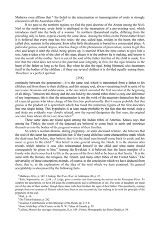 Mathews even affirms that " the belief in the reincarnation or transmigration of souls is strongly
enrooted in all the Australian tribes."6
If we pass to the northern regions we find the pure doctrine of the Arunta among the Niol-
Niol in the north-west; every birth is attributed to the incarnation of a pre-existing soul, which
introduces itself into the body of a woman.7
In northern Queensland myths, differing from the
preceding only in form, express exactly the same ideas. Among the tribes on the Penne-father River
it is believed that every man has two souls: the one, called ngai, resides in the heart; the other,
called choi, remains in the placenta. Soon after birth the placenta is buried in a consecrated place. A
particular genius, named Anje-a, who has charge of the phenomena of procreation, comes to get this
choi and keeps it until the child, being grown up, is married When the time comes to give him a
son, Anje-a takes a bit of the choi of this man, places it in the embryo he is making, and inserts it
into the womb of the mother. So it is out of the soul of the father that that of the child is made. It is
true that the child does not receive the paternal soul integrally at first, for the ngai remains in the
heart of the father as long as he lives. But when he dies the ngai, being liberated, also incarnates
itself in the bodies of the children ; if there are several children it is divided equally among them.
Thus there is a perfect spiritual
[258]
continuity between the generations ; it is the same soul which is transmitted from a father to his
children and from these to their children, and this unique soul, always remaining itself in spite of its
successive divisions and subdivisions, is the one which animated the first ancestor at the beginning
of all things.1
Between this theory and the one held by the central tribes there is only one difference
of any importance; this is that the reincarnation is not the work of the ancestors themselves but that
of a special genius who takes charge of this function professionally. But it seems probable that this
genius is the product of a syncretism which has fused the numerous figures of the first ancestors
into one single being. This hypothesis is at least made probable by the fact that the words Anje-a
and Anjir are evidently very closely related; now the second designates the first man, the original
ancestor from whom all men are descended.2
These same ideas are found again among the Indian tribes of America. Krauss says that
among the Tlinkit, the souls of the departed are believed to come back to earth and introduce
themselves into the bodies of the pregnant women of their families.
So when a woman dreams, during pregnancy, of some deceased relative, she believes that
the soul of this latter has penetrated into her. If the young child has some characteristic mark which
the dead man had before, they believe that it is the dead man himself come back to earth, and his
name is given to the child."3
This belief is also general among the Haida. It is the shaman who
reveals which relative it was who reincarnated himself in the child and what name should
consequently be given to him.4
Among the Kwakiuti it is believed that the latest member of a
family who died comes back to life in the person of the first child to be born in that family.5
It is the
same with the Hurons, the Iroquois, the Tinneh, and many other tribes of the United States.6
The
universality of these conceptions extends, of course, to the conclusion which we have deduced from
them, that is, to the explanation of the idea of the soul which we have proposed. Its general
acceptability is also proved by the following facts.
6
Mathews, rb'iii., p. 349. J. liishop, Die Л'»о/-Л'»о/, in Anihropos, III, p. 35.
1
Roth, Superstition, etc., § 68 ; cf. § 6ga, gives a similar case from among the natives on the Proserpine River. To
simplify the description, we have left aside the complications due to differences of sex. The souls of daughters are made
out of the choi of their mother, though these share with their brothers the ngai of their father. This peculiarity, coming
perhaps from two systems of filiation which have been in use successively, has nothing to do with the principle of the
perpetuity of the soul.
2
Ibid., p. 16.
3
Die Tlinkit-Indianer, p. 282.
4
Swanton, Contributions to the Ethnology of the Haida. pp. 117 ft.
5
Boas, Sixth Rep. of the Comm. on the N. W. Tribes of Canada, p. 59.
6
Lafitau, Moeurs des sauvages Ameriquains, II, p. 434 ; Petitot, Monographic des Dene-Dindjii, p. 59.
 