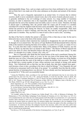 indistinguishable things. Now, such an origin could never have been attributed to the soul if men
did not think that it was made out of the same substances as the plants and animals of the totemic
species.
Thus the soul is frequently represented in an animal form. It is known that in inferior
societies, death is never considered a natural event, due to the action of purely physical causes ; it
is generally attributed to the evil workings of some sorcerer. In a large number of Australian
societies, in order to determine who is the responsible author of this murder, they work on the
principle that the soul of the murderer must inevitably come to visit its victim. Therefore, the body
is placed upon a scaffolding; then, the ground under the corpse and all around it is carefully
smoothed off so that the slightest mark becomes easily perceptible. They return the next day ; if an
animal has passed by there during the interval, its tracks are readily recognizable. Their form
reveals the species to which it belongs, and from that, they infer the social group of which the
guilty man is a member. They say that it is a man of such a class or such a clan,4
according
[261]
the Idea of the Soul to whether the animal is the totem of this or that class or clan. So the soul is
believed to have come in the form of the totemic animal.
In other societies where totemism has weakened or disappeared, the soul still continues to
be thought of in an animal form. The natives of Cape Bedford (North Queensland) believe that the
child, at the moment of entering the body of its mother, is a curlew if it is a girl, or a snake if it is a
boy.1
It is only later that it takes a human form. Many of the Indians of North America, says the
Prince of Wied, say that they have an animal in their bodies.2
The Bororo of Brazil represent the
soul in the form of a bird, and therefore believe that they are birds of the same variety.3
In other
places, it is thought of as a snake, a lizard, a fly, a bee, etc.4
But it is especially after death that this animal nature of the soul is manifested. During life,
this characteristic is partially veiled, as it were, by the very form of the human body. But when
death has once set it free, it becomes itself again. Among the Omaha, in at least two of the Buffalo
clans, it is believed that the souls of the dead go to rejoin the buffalo, their ancestors.5
The Hopi
are divided into a certain number of clans, whose ancestors were animals or beings with animal
forms. Now Schoolcraft tells us that they say that at death, they take their original form again ;
each becomes a bear or deer, according to the clan to which he belongs.6
Very frequently the soul
is believed to reincarnate itself in the body of an animal.7
It is probably from this that the widely-
spread doctrine of metempsychosis was derived. We have already seen how hard pressed Tyior is
to account for it.8
If the soul is an essentially human
4
Among the Wakelbiira, where, according to Curr and Howitt, each matrimonial class has its own totems, the
animal shows the class (see Curr, III, p. 28) ; among the Buandik, it reveals the clan (Mrs. James S. Smith, The
Buandik Tribes of S. Australian Aborigines, p, 128). Cf. Howitt, On Some Australian Beliefs, in J.A.I., XIII, p. 191 ;
XIV, p. 362 ; Thomas, An American View of Tutemism, in Man, 1902, No. 85 ; Mathews, Journ. of the Roy. Soc. of
N.S. Wales, XXXV1I1. pp. 347-348 ; Brough Smyth, I, p. uo ; Nor. Tr., p. 513.
1
Roth, Superstition, etc., § 83. This is probably a form of sexual totemism. i
2
Prinz zu Wied, Reise in das innere Nord-A merika, II, p. 190.
3
К. von den Steinen, Unter den Naturvi'lkern Zentral-Briisiliens, 1894, PP. 511. 512.
4
Sec Fraxcr, Golden Bough, I, pp. 250, 253, 256, 257, 258.
5
Third Rep.. pp. 229, 233.
6
Indian Tribes, IV, p. ti6.
7
For example, among the Batta of Sumatra (sec Golden Bough2
, III, p. 420), in Melanesia (Codrington, The
Melanesians, p. 178), in the Malay Archipelago (T.ylor, Remarks on Totemism, in J.A.I., New Series, I, p. 147). It is
to be remarked tliat the cases where the soul clearly presents itself after death in an animal form ,4.11 come from the
societies where toteraism is more or less perverted. This is because the idea of the soul is necessarily ambiguous
wherever the totemic beliefs are relatively pure, for totemism implies that it participate in the two kingdoms at the
same time. So it cannot become either one or the other exclusively, but takes one aspect or the other, according to the
circumstances. As totemism develops, this ambiguity becomes less necessary, while at the same time, spirits more
actively demand attention. Then the marked affinities of the soul for the animal kingdom are manifested, especially
after it is freed from the hulrfan body.
8
See above, p. 170. On the generality of the doctrine of metempsychosis, see Tyior, II. pp. 8 ff.
 