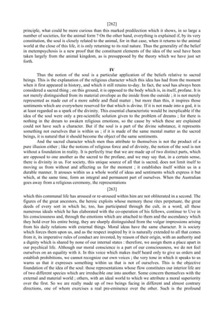 [262]
principle, what could be more curious than this marked predilection which it shows, in so large a
number of societies, for the animal form ? On the other hand, everything is explained if, by its very
constitution, the soul is closely related to the animal, for in that case, when it returns to the animal
world at the close of this life, it is only returning to its real nature. Thus the generality of the belief
in metempsychosis is a new proof that the constituent elements of the idea of the soul have been
taken largely from the animal kingdom, as is presupposed by the theory which we have just set
forth.
IV
Thus the notion of the soul is a particular application of the beliefs relative to sacred
beings. This is the explanation of the religious character which this idea has had from the moment
when it first appeared in history, and which it still retains to-day. In fact, the soul has always been
considered a sacred thing ; on this ground, it is opposed to the body which is, in itself, profane. It is
not merely distinguished from its material envelope as the inside from the outside ; it is not merely
represented as made out of a more subtle and fluid matter ; but more than this, it inspires those
sentiments which are everywhere reserved for that which is divine. If it is not made into a god, it is
at least regarded as a spark of the divinity. This essential characteristic would be inexplicable if the
idea of the soul were only a pre-scientific solution given to the problem of dreams ; for there is
nothing in the dream to awaken religious emotions, so the cause by which these are explained
could not have such a character. But if the soul is a part of the divine substance, it represents
something not ourselves that is within us ; if it is made of the same mental matter as the sacred
beings, it is natural that it should become the object of the same sentiments.
And the sacred character which men thus attribute to themselves is not the product of a
pure illusion either ; like the notions of religious force and of divinity, the notion of the soul is not
without a foundation in reality. It is perfectly true that we are made up of two distinct parts, which
are opposed to one another as the sacred to the profane, and we may say that, in a certain sense,
there is divinity in us. For society, this unique source of all that is sacred, does not limit itself to
moving us from without and affecting us for the moment ; it establishes itself within us in a
durable manner. It arouses within us a whole world of ideas and sentiments which express it but
which, at the same time, form an integral and permanent part of ourselves. When the Australian
goes away from a religious ceremony, the representations
[263]
which this communal life has aroused or re-aroused within him are not obliterated in a second. The
figures of the great ancestors, the heroic exploits whose memory these rites perpetuate, the great
deeds of every sort in which he, too, has participated through the cult, in a word, all these
numerous ideals which he has elaborated with the co-operation of his fellows, continue to Uve in
his consciousness and, through the emotions which are attached to them and the ascendancy which
they hold over his entire being, they are sharply distinguished from the vulgar impressions arising
from his daily relations with external things. Moral ideas have the same character. It is society
which forces them upon us, and as the respect inspired by it is naturally extended to all that comes
from it, its imperative rules of conduct are invested, by reason of their origin, with an authority and
a dignity which is shared by none of our internal states : therefore, we assign them a place apart in
our psychical life. Although our moral conscience is a part of our consciousness, we do not feel
ourselves on an equality with it. In this voice which makes itself heard only to give us orders and
establish prohibitions, we cannot recognize our own voices ; the very tone in which it speaks to us
warns us that it expresses something within us that is not of ourselves. This is the objective
foundation of the idea of the soul: those representations whose flow constitutes our interior life are
of two different species which are irreducible one into another. Some concern themselves with the
external and material world ; others, with an ideal world to which we attribute a moral superiority
over the first. So we are really made up of two beings facing in different and almost contrary
directions, one of whom exercises a real pre-eminence over the other. Such is the profound
 