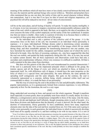 meaning of the antithesis which all men have more or less clearly conceived between the body and
the soul, the material and the spiritual beings who coexist within us. Moralists and preachers have
often maintained that no one can deny the reality of duty and its sacred character without falling
into materialism. And it is true that if we have no idea of moral and religious imperatives, our
psychical life will all be reduced to one level,1
all our states of consciousness
[264]
will be on the same plane, and all feeling of duality will perish. To make this duality intelligible, it
is, of course, in no way necessary to imagine a mysterious and unrepresentable substance under the
name of the soul, which is opposed to the body. But here, as in regard to the idea of sacredness, the
error concerns the letter of the symbol employed, not the reality of the fact symbolized. It remains
true that our nature is double ; there really is a particle of divinity in us because there is within us
us a particle of these great ideas which are the soul of the group.
So the individual soul is only a portion of the collective soul of the group ; it is the
anonymous force at the basis of the cult, but incarnated in an individual whose personality it
espouses ; it is mana individualized. Perhaps dreams aided in determining certain secondary
characteristics of the idea. The inconsistency and instability of the images which fill our minds
during sleep, and their remarkable aptitude for transforming themselves into one another, may
have furnished the model for this subtile, transparent and Protean matter out of which the soul is
believed to be made. Also, the facts of swooning, catalepsy, etc., may have suggested the idea that
the soul was mobile, and quitted the body temporarily during this life ; this, in its turn, has served
to explain certain dreams. But all these experiences and observations could have had only a
secondary and complimentary influence, whose very existence it is difficult to establish. All that is
really essential in the idea comes from elsewhere.
But does not this genesis of the idea of the soul misunderstand its essential characteristic ?
If the soul is a particular form of the impersonal principle which is diffused in the group, the
totemic species and all the things of every sort which are attached to these, at bottom it is
impersonal itself. So, with differences only of degree, it should have the same properties as the
force of which it is a special form, and particularly, the same diffusion, the same aptitude for
spreading itself contagiously and the same ubiquity. But quite on the contrary, the soul is
voluntarily represented as a concrete, definite being, wholly contained within itself and not
communicable to others ; it is made the basis of our personality.
But this way of conceiving the soul is the product of a late and philosophic elaboration. The
popular representation, as it is spontaneously formed from common experience, is very different,
especially at first. For the Australian, the soul is a very vague
[265]
thing, undecided and wavering in form, and spread over the whole organism. Though it manifests
itself especially at certain points, there are probably none from which it is totally absent. So it has a
diffusion, a contagiousness and an omnipresence comparable to those of the mana. Like the mana,
it is able to divide and duplicate itself infinitely, though remaining entire in each of its parts ; it is
from these divisions and duplications that the plurality of souls is derived. On the other hand, the
doctrine of reincarnation, whose generality we have established, shows how many impersonal
elements enter into the idea of the soul and how essential those are. For if the same soul is going to
clothe a new personality in each generation, the individual forms in which it successively develops
itself must all be equally external to it, and have nothing to do with its true nature. It is a sort of
1
Even if we believe that religious and moral representations constitute the essential elements of the idea of the soul,
still we do not mean to say that they are the only ones. Around this central nucleus are grouped other states of
consciousness having this same character, though to a slighter degree. This is the case with all the superior forms of
the intellectual life, owing to the special price and dignity attributed to them by society. When we devote our lives to
science or art, we feel that we are moving in a circle of things that are above bodily sensations, as we shall have
occasion to show more precisely in our conclusion. This is why the highest functions of the intelligence have always
been considered specific manifestations of the soul. But they would probably not have been enough to establish the
idea of it.
 