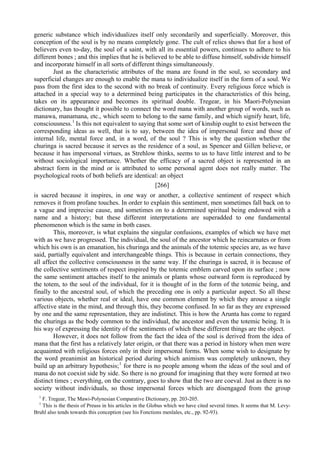 generic substance which individualizes itself only secondarily and superficially. Moreover, this
conception of the soul is by no means completely gone. The cult of relics shows that for a host of
believers even to-day, the soul of a saint, with all its essential powers, continues to adhere to his
different bones ; and this implies that he is believed to be able to diffuse himself, subdivide himself
and incorporate himself in all sorts of different things simultaneously.
Just as the characteristic attributes of the mana are found in the soul, so secondary and
superficial changes are enough to enable the mana to individualize itself in the form of a soul. We
pass from the first idea to the second with no break of continuity. Every religious force which is
attached in a special way to a determined being participates in the characteristics of this being,
takes on its appearance and becomes its spiritual double. Tregear, in his Maori-Polynesian
dictionary, has thought it possible to connect the word mana with another group of words, such as
manawa, manamana, etc., which seem to belong to the same family, and which signify heart, life,
consciousness.1
Is this not equivalent to saying that some sort of kinship ought to exist between the
corresponding ideas as well, that is to say, between the idea of impersonal force and those of
internal life, mental force and, in a word, of the soul ? This is why the question whether the
churinga is sacred because it serves as the residence of a soul, as Spencer and Gillen believe, or
because it has impersonal virtues, as Strehlow thinks, seems to us to have little interest and to be
without sociological importance. Whether the efficacy of a sacred object is represented in an
abstract form in the mind or is attributed to some personal agent does not really matter. The
psychological roots of both beliefs are identical: an object
[266]
is sacred because it inspires, in one way or another, a collective sentiment of respect which
removes it from profane touches. In order to explain this sentiment, men sometimes fall back on to
a vague and imprecise cause, and sometimes on to a determined spiritual being endowed with a
name and a history; but these different interpretations are superadded to one fundamental
phenomenon which is the same in both cases.
This, moreover, is what explains the singular confusions, examples of which we have met
with as we have progressed. The individual, the soul of the ancestor which he reincarnates or from
which his own is an emanation, his churinga and the animals of the totemic species are, as we have
said, partially equivalent and interchangeable things. This is because in certain connections, they
all affect the collective consciousness in the same way. If the churinga is sacred, it is because of
the collective sentiments of respect inspired by the totemic emblem carved upon its surface ; now
the same sentiment attaches itself to the animals or plants whose outward form is reproduced by
the totem, to the soul of the individual, for it is thought of in the form of the totemic being, and
finally to the ancestral soul, of which the preceding one is only a particular aspect. So all these
various objects, whether real or ideal, have one common element by which they arouse a single
affective state in the mind, and through this, they become confused. In so far as they are expressed
by one and the same representation, they are indistinct. This is how the Arunta has come to regard
the churinga as the body common to the individual, the ancestor and even the totemic being. It is
his way of expressing the identity of the sentiments of which these different things are the object.
However, it does not follow from the fact the idea of the soul is derived from the idea of
mana that the first has a relatively later origin, or that there was a period in history when men were
acquainted with religious forces only in their impersonal forms. When some wish to designate by
the word preanimist an historical period during which animism was completely unknown, they
build up an arbitrary hypothesis;1
for there is no people among whom the ideas of the soul and of
mana do not coexist side by side. So there is no ground for imagining that they were formed at two
distinct times ; everything, on the contrary, goes to show that the two are coeval. Just as there is no
society without individuals, so those impersonal forces which are disengaged from the group
1
F. Tregear, The Mawi-Polynesian Comparative Dictionary, pp. 203-205.
1
This is the thesis of Preuss in his articles in the Globus which we have cited several times. It seems that M. Levy-
Bruhl also tends towards this conception (see his Fonctions menlales, etc., pp. 92-93).
 