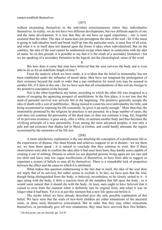 cannot establish themselves
[267]
without incarnating themselves in the individual consciousnesses where they individualize
themselves. In reality, we do not have two different developments, but two different aspects of one
and the same development. It is true that they do not have an equal importance ; one is more
essential than the other. The idea of mana does not presuppose the idea of the soul ; for if the mana
is going to individualize itself and break itself up into the particular souls, it must first of all exist,
and what it is in itself does not depend upon the forms it takes when individualized. But on the
contrary, the idea of the soul cannot be understood except when taken in connection with the idea
of mana. So on this ground, it is possible to say that it is the result of a secondary formation ; but
we are speaking of a secondary formation in the logical, not the chronological, sense of the word.
V
But how does it come that men have believed that the soul survives the body and is even
able to do so for an indefinite length of time ?
From the analysis which we have made, it is evident that the belief in immortality has not
been established under the influence of moral ideas. Men have not imagined the prolongation of
their existence beyond the tomb in order that a just retribution for moral acts may be assured in
another life, if it fails in this one ; for we have seen that all considerations of this sort are foreign to
the primitive conception of the beyond.
Nor is the other hypothesis any better, according to which the other life was imagined as a
means of escaping the agonizing prospect of annihilation. In the first place, it is not true that the
need of personal survival was actively felt at the beginning. The primitive generally accepts the
idea of death with a sort of indifference. Being trained to count his own individuality for little, and
being accustomed to exposing his life constantly, he gives it up easily enough.1
More than that, the
immortality promised by the religions he practices is not personal. In a large number of cases, the
soul does not continue the personality of the dead man, or does not continue it long, for, forgetful
of its previous existence, it goes away, after a while, to animate another body and thus becomes the
vivifying principle of a new personality. Even among the most advanced peoples, it was only a
pale and sad existence that shades led in Sheol or Erebus, and could hardly attenuate the regrets
occasioned by the memories of the life lost.
[268]
A more satisfactory explanation is the one attaching the conception of a posthumous life to
the experiences of dreams. Our dead friends and relatives reappear to us in dreams : we see them
act, we hear them speak ; it is natural to conclude that they continue to exist. But if these
observations were able to confirm the idea after it had once been born, they hardly seem capable of
creating it out of nothing. Dreams in which we see departed persons living again are too rare and
too short and leave only too vague recollections of themselves, to have been able to suggest so
important a system of beliefs to men all by themselves. There is a remarkable lack of proportion
between the effect and the cause to which it is attributed.
What makes this question embarrassing is the fact that in itself, the idea of the soul does
not imply that of its survival, but rather seems to exclude it. In fact, we have seen that the soul,
though being distinguished from the body, is believed, nevertheless, to be closely united to it : it
ages along with the body, it feels a reaction from all the maladies that fall upon the body ; so it
would seem natural that it should die with the body. At least, men ought to have believed that it
ceased to exist from the moment when it definitely lost its original form, and when it was no
longer what it had been. Yet it is at just this moment that a new life opens out before it.
The myths which we have already described give the only possible explanation of this
belief. We have seen that the souls of new-born children are either emanations of the ancestral
souls, or these souls themselves reincarnated. But in order that they may either reincarnate
themselves, or periodically give off new emanations, they must have survived their first holders.
1
On this point, see our Suicide, pp. 233 ff.
 