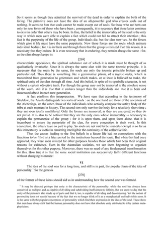 So it seems as though they admitted the survival of the dead in order to explain the birth of the
living. The primitive does not have the idea of an all-powerful god who creates souls out of
nothing. It seems to him that souls cannot be made except out of souls. So those who are born can
only be new forms of those who have been ; consequently, it is necessary that these latter continue
to exist in order that others may be born. In fine, the belief in the immortality of the soul is the only
way in which men were able to explain a fact which could not fail to attract their attention ; this
fact is the perpetuity of the life of the group. Individuals die, but the clan survives. So the forces
which give it life must have the same perpetuity. Now these forces are the souls which animate
individual bodies ; for it is in them and through them that the group is realized. For this reason, it is
necessary that they endure. It is even necessary that in enduring, they remain always the same ; for,
as the clan always keeps its
[269]
characteristic appearance, the spiritual substance out of which it is made must be thought of as
qualitatively invariable. Since it is always the same clan with the same totemic principle, it is
necessary that the souls be the same, for souls are only the totemic principle broken up and
particularized. Thus there is something like a germinative plasm, of a mystic order, which is
transmitted from generation to generation and which makes, or at least is believed to make, the
spiritual unity of the clan through all time. And this belief, in spite of its symbolic character, is not
without a certain objective truth. For though the group may not be immortal in the absolute sense
of the word, still it is true that it endures longer than the individuals and that it is born and
incarnated afresh in each new generation.
A fact confirms this interpretation. We have seen that according to the testimony of
Strehlow, the Arunta distinguish two sorts of souls : on the one hand are those of the ancestors of
the Alcheringa, on the other, those of the individuals who actually compose the active body of the
tribe at each moment in history. The second sort only survive the body for a relatively short time ;
they are soon totally annihilated. Only the former are immortal; as they are uncreated, so they do
not perish. It is also to be noticed that they are the only ones whose immortality is necessary to
explain the permanence of the group ; for it is upon them, and upon them alone, that it is
incumbent to assure the perpetuity of the clan, for every conception is their work. In this
connection, the others have no part to play. So souls are not said to be immortal except in so far as
this immortality is useful in rendering intelligible the continuity of the collective life.
Thus the causes leading to the first beliefs in a future life had no connections with the
functions to be filled at a later period by the institutions beyond the tomb. But when that had once
appeared, they were soon utilized for other purposes besides those which had been their original
reasons for existence. Even in the Australian societies, we see them beginning to organize
themselves for this other purpose. Moreover, there was no need of any fundamental transformation
for this. How true it is that the same social institution can successively fulfil different functions
without changing its nature!
VI
The idea of the soul was for a long time, and still is in part, the popular form of the idea of
personality.1
So the genesis
[270]
of the former of these ideas should aid us in understanding how the second one was formed.
1
It may be objected perhaps that unity is the characteristic of the personality. while the soul has always been
conceived as multiple, and as capable of dividing and subdividing itself almost to infinity. But we know to-day that the
unity of the person is also made up of parts and that it, too, is capable of dividing and decomposing. Yet the notion of
personality does not vanish because of the fact that we no longer tliink of it as a metaphysical and indivisible atom. It
is the same with the popular conceptions of personality which find their expression in the idea of the soul. These show
that men have always felt that the human personality does not have that absolute unity attributed to it by certain meta-
physicians.
 