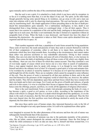 agree mutually and to confirm the idea of the constitutional duality of man.2
But the soul is not a spirit. It is attached to a body which it can leave only by exception; in
so far as it is nothing more than that, it is not the object of any cult. The spirit, on the other hand,
though generally having some special thing as its residence, can go away at will, and a man can
enter into relations with it only by observing ritual precautions. The soul can become a spirit, then,
only by transforming itself : the simple application of these preceding ideas to the fact of death pro-
duced this metamorphosis quite naturally. For a rudimentary intelligence, in fact, death is not
distinguished from a long fainting swoon or a prolonged sleep ; it has all their aspects. Thus it
seems that it too consists in a separation of the soul and the body, analogous to that produced every
night; but as in such cases, the body is not reanimated, the idea is formed of a separation without an
assignable limit of time. When the body is once destroyed—and funeral rites have the object of
hastening this destruction—the separation is taken as final. Hence come spirits detached from any
organism and left free in space. As
[51]
Their number augments with time, a population of souls forms around the living population.
These souls of men have the needs and passions of men; they seek to concern themselves with the
life of their companions of yesterday, either to aid them or to injure them, according to the
sentiments which they have kept towards them. According to the circumstances, their nature makes
them either very precious auxiliaries or very redoubtable adversaries. Owing to their extreme
fluidity, they can even enter into the body, and cause all sorts of disorders there, or else increase its
vitality. Thus comes the habit of attributing to them all those events of life which vary slightly from
the ordinary : there are very few of these for which they cannot account. Thus they constitute a sort
of ever-ready supply of causes which never leaves one at a loss when in search of explanations.
Does a man appear inspired, does he speak with energy, is it as though he were lifted outside
himself and above the ordinary level of men? It is because a good spirit is in him and animates him.
Is he overtaken by an attack or seized by madness? It is because an evil spirit has entered into him
and brought him all this trouble. There are no maladies which cannot be assigned to some influence
of this sort. Thus the power of souls is increased by all that men attribute to them, and in the end
men find themselves the prisoners of this imaginary world of which they are, however, the authors
and the models. They fall into dependence upon these spiritual forces which they have created with
their own hands and in their own image. For if souls are the givers of health and sickness, of goods
and evils to this extent, it is wise to conciliate their favour or appease them when they are irritated ;
hence come the offerings, prayers, sacrifices, in a word, all the apparatus of religious observances.1
Here is the soul transformed. From a simple vital principle animating the body of a man, it
has become a spirit, a good or evil genius, or even a deity, according to the importance of the
effects with which it is charged. But since it is death which brought about this apotheosis, it is to the
dead, to the souls of ancestors, that the first cult known to humanity was addressed. Thus the first
rites were funeral rites; the first sacrifices were food offerings destined to satisfy the needs of the
departed; the first altars were tombs.2
But since these spirits were of human origin, they interested themselves only in the life of
men and were thought to act only upon human events. It is still to be explained how other spirits
[52]
were imagined to account for the other phenomena of the universe and how the cult of nature was
subsequently formed beside that of the ancestors.
For Tyior, this extension of animism was due to the particular mentality of the primitive
who, like an infant, cannot distinguish the animate and the inanimate. Since the first beings of
which the child commences to have an idea are men, that is, himself and those around him, it is
2
See Spencer, Principles of Sociology, I, pp. 143 ff., and Tylor, op. cit., I, PP. 434 и; 445 fi.
1
Tyior, II, pp. 113 ff.
2
Tyior, I. pp. 481 в.
 