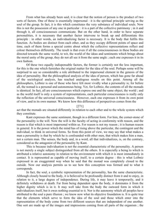 From what has already been said, it is clear that the notion of person is the product of two
sorts of factors. One of these is essentially impersonal : it is the spiritual principle serving as the
soul of the group. In fact, it is this which constitutes the very substance of individual souls. Now
this is not the possession of any one in particular : it is a part of the collective patrimony ; in it and
through it, all consciousnesses communicate. But on the other hand, in order to have separate
personalities, it is necessary that another factor intervene to break up and differentiate this
principle : in other words, an individualizing factor is necessary. It is the body that fulfils this
function. As bodies are distinct from each other, and as they occupy different points of space and
time, each of them forms a special centre about which the collective representations reflect and
colour themselves differently. The result is that even if all the consciousnesses in these bodies are
directed towards the same world, to wit, the world of the ideas and sentiments which brings about
the moral unity of the group, they do not all see it from the same angle ; each one expresses it in its
own fashion.
Of these two equally indispensable factors, the former is certainly not the less important,
for this is the one which furnishes the original matter for the idea of the soul. Perhaps some will be
surprised to see so considerable a role attributed to the impersonal element in the genesis of the
idea of personality. But the philosophical analysis of the idea of person, which has gone far ahead
of the sociological analysis, has reached analogous results on this point. Among all the
philosophers, Leibniz is one of those who have felt most vividly what a personality is; for before
all, the nomad is a personal and autonomous being. Yet, for Leibniz, the contents of all the monads
is identical. In fact, all are consciousnesses which express one and the same object, the world ; and
as the world itself is only a system of representations, each particular consciousness is really only
the reflection of the universal consciousness. However, each one expresses it from its own point
of view, and in its own manner. We know how this difference of perspectives comes from the
[271]
act that the monads are situated differently in relation to each other and to the whole system which
they constitute.
Kant expresses the same sentiment, though in a different form. For him, the corner-stone of
the personality is the will. Now the will is the faculty of acting in conformity with reason, and the
reason is tliat which is most impersonal within us. For reason is not my reason ; it is human reason
in general. It is the power which the mind has of rising above the particular, the contingent and the
individual, to think in universal forms. So from this point of view, we may say that what makes a
man a personality is that by which he is confounded with other men, that which makes him a man,
not a certain man. The senses, the body and, in a word, all that individualizes, is, on the contrary,
considered as the antagonist of the personality by Kant.
This is because individuation is not the essential characteristic of the personality. A person
is not merely a single subject distinguished from all the others. It is especially a being to which is
attributed a relative autonomy in relation to the environment with which it is most immediately in
contact. It is represented as capable of moving itself, to a certain degree : this is what Leibniz
expressed in an exaggerated way when he said that the monad was completely closed to the
outside. Now our analysis permits us to see how this conception was formed and to what it
corresponds.
In fact, the soul, a symbolic representation of the personality, has the same characteristic.
Although closely bound to the body, it is believed to be profoundly distinct from it and to enjoy, in
relation to it, a large degree of independence. During life, it may leave it temporarily, and it
definitely withdraws at death. Far from being dependent upon the body, it dominates it from the
higher dignity which is in it. It may well take from the body the outward form in which it
individualizes itself, but it owes nothing essential to it. Nor is the autonomy which all peoples have
attributed to the soul a pure illusion ; we know now what its objective foundation is. It is quite true
that the elements which serve to form the idea of the soul and those which enter into the
representation of the body come from two different sources that are independent of one another.
One sort are made up of the images and impressions coming from all parts of the organism ; the
 