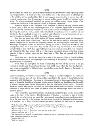 [273]
the brush near the camp.1
It is generally represented as a rather beneficent being, especially for the
surviving members of its family ; we have seen that the soul of the father comes to aid the growth
of his children or his grandchildren. But it also happens sometimes that it shows signs of a
veritable cruelty ; everything depends upon its humour and the manner in which it is treated by the
living.2
So it is recommended, especially to women and children, not to venture outside of the
camp during the night so as not to expose oneself to dangerous encounters.3
However, a ghost is not a real spirit. In the first place, it generally has only a limited power
of action ; also, it does not have a definite province. It is a vagabond, upon whom no determined
task is incumbent, for the effect of death has been to put it outside of all regular forms ; as regards
the living, it is a sort of a exile. A spirit, on the other hand, always has a power of a certain sort and
it is by this that it is defined; it is set over a certain order of cosmic or social phenomena ; it has a
more or less precise function to fulfil in the system of the universe.
But there are some souls which satisfy this double condition and which are consequently
spirits, in the proper sense of the word. These are the souls of the mythical personages whom
popular imagination has placed at the beginning of time, the Altjirangamitjina or the men of the
Alcheringa among the Arunta; the Mura-mura among the tribes of Lake Eyre; the Muk-Kurnai
among the Kumai, etc. In one sense, they are still souls, for they are believed to have formerly
animated bodies from which they separated themselves at a certain moment. But even when they
led a terrestrial life, they already had, as we have seen, exceptional powers ; they had a mana
superior to that of ordinary men, and they have kept it. Also, they are charged with definite
functions.
In the first place, whether we accept the version of Spencer and Gillen or that of Strehlow,
it is to them that the care of assuring the periodical recruiting of the clan falls. They have charge of
the phenomena of conception.
Even when the conception has been accomplished, the task of the ancestor is not yet
completed. It is his duty to guard over the new-born child. Later, when the child has become a
man, he accompanies him in the hunt, brings game to him, warns him by dreams of the dangers he
may run, protects him
[275]
against his enemies, etc. On this point, Strehlow is entirely in accord with Spencer and Gillen.1
It
is true that someone may ask how it is possible, according to the version of these latter, for the
ancestor to fulfil this function ; for, since he reincarnates himself at the moment of conception, it
seems as though he should be confounded with the soul of the child and should therefore be unable
to protect it from without. But the fact is that he does not reincarnate himself entirely ; he merely
duplicates himself. One part of him enters the body of the woman and fertilizes her ; another part
continues to exist outside and, under the special name of Arumburinga, fulfils the office of
guardian genius.2
Thus we see how great a kinship there is between this ancestral spirit and the genius of the
Latins or the Sawv of the Greeks.3
The identification of function is complete. In fact, at first the
genius is the one who begets, qui gignit; he expresses and personifies the powers of generation.4
But at the same time, he is the protector and director of the particular individual to whose person
he is attached.5
He is finally confused with the personality itself of this individual; he represents
1
Roth, Superstition. Magic, etc., §§ 65, 68 ; Spencer and Gillen, Nat. Tr., pp. 514, 5i6.
2
Spencer and Gillen, Nat. Tr.. pp. 521, 515 ; Dawson, Austral. Aborig., p. 58 ; Roth, op. cit., § 67.
3
Spencer and Gillen, Nal. Tr., p. 517.
1
Strehlow, II, p. 76 and n. i ; Spencer and Gillen, Nat. Tr., pp. 514, 516.
2
Spencer and Gillen, Nat. Tr., p. 513.
3
On this question, see Negrioli, Dei Genii presso i Romani; the articles Daimon and Genius in the Diet. of Antiq.;
Preller, Romische Mythologie, II, pp. 195 ft.
4
Negrioli, ibid., p. 4.
5
Ibid., p. 8. Ibid., p. 7.
 