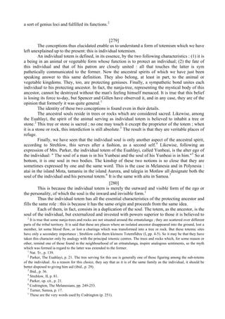 a sort of genius loci and fulfilled its functions.2
[279]
The conceptions thus elucidated enable us to understand a form of totemism which we have
left unexplained up to the present: this is individual totemism.
An individual totem is defined, in its essence, by the two following characteristics : (1) it is
a being in an animal or vegetable form whose function is to protect an individual; (2) the fate of
this individual and that of his patron are closely united : all that touches the latter is sym
pathetically communicated to the former. Now the ancestral spirits of which we have just been
speaking answer to this same definition. They also belong, at least in part, to the animal or
vegetable kingdoms. They, too, are protecting geniuses. Finally, a sympathetic bond unites each
individual to his protecting ancestor. In fact, the nanja-tree, representing the mystical body of this
ancestor, cannot be destroyed without the man's feeling himself menaced. It is true that this belief
is losing its force to-day, but Spencer and Gillen have observed it, and in any case, they are of the
opinion that formerly it was quite general.1
The identity of these two conceptions is found even in their details.
The ancestral souls reside in trees or rocks which are considered sacred. Likewise, among
the Euahlayi, the spirit of the animal serving as individual totem is believed to inhabit a tree or
stone.2
This tree or stone is sacred ; no one may touch it except the proprietor of the totem ; when
it is a stone or rock, this interdiction is still absolute.3
The result is that they are veritable places of
refuge.
Finally, we have seen that the individual soul is only another aspect of the ancestral spirit,
according to Strehlow, this serves after a fashion, as a second self.4
Likewise, following an
expression of Mrs. Parker, the individual totem of the Euahlayi, called Yunbeai, is the alter ego of
the individual: " The soul of a man is in his Yunbeai and the soul of his Yunbeai is in him."5
So at
bottom, it is one soul in two bodies. The kinship of these two notions is so close that they are
sometimes expressed by one and the same word. This is the case in Melanesia and in Polynesia :
atai in the island Mota, tamaniu in the island Aurora, and talegia in Motlaw all designate both the
soul of the individual and his personal totem.6
It is the same with aitu in Samoa.7
[280]
This is because the individual totem is merely the outward and visible form of the ego or
the personality, of which the soul is the inward and invisible form.1
Thus the individual totem has all the essential characteristics of the protecting ancestor and
fills the same role : this is because it has the same origin and proceeds from the same idea.
Each of them, in fact, consists in a duplication of the soul. The totem, as the ancestor, is the
soul of the individual, but externalized and invested with powers superior to those it is believed to
2
It is true that some nanja-trees and rocks are not situated around the ertnatulunga ; they are scattered over different
parts of the tribal territory. It is said that these are places where an isolated ancestor disappeared into the ground, lost a
member, let some blood flow, or lost a churinga which was transformed into a tree or rock. But these totemic sites
have only a secondary importance ; Strehlow calls them kleinere Totemfldtze (I, pp. 4-5). So it may be that they have
taken this character only by analogy with the principal totemic centres. The trees and rocks which, for some reason or
other, remind one of those found in the neighbourhood of an ertnatulunga, inspire analogous sentiments, so the myth
which was formed ia regard to the latter was extended to the former.
1
Nat. Tr., p. 139.
2
Parker, The Euahlayi, p. 21. The tree serving for this use is generally one of those figuring among the sub-totems
of the individual. As a reason for this choice, they say that as it is of the same family as the individual, it should be
better disposed to giving him aid (ibid., p. 29).
3
Ibid., p. 36.
4
Strehlow, II, p. 81.
5
Parker, op. cit., p. 21.
6
Codrington, The Melanesians, pp. 249-253.
7
Turner, Samoa, p. 17.
1
These are the very words used by Codrington (p. 251).
 