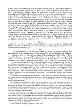 possess while within the organism. Now this duplication is the result of a psychological necessity ;
for it only expresses the nature of the soul which, as we have seen, is double. In one sense, it is
ours : it expresses our personality. But at the same time, it is outside of us, for it is only the
reaching into us of a religious force which is outside of us. We cannot confound ourselves with it
completely, for we attribute to it an excellence and a dignity by which it rises far above us and our
empirical individuality. So there is a whole part of ourselves which we tend to project into the
outside. This way of thinking of ourselves is so well established in our nature that we cannot
escape it, even when we attempt to regard ourselves without having recourse to any religious
symbols. Our moral consciousness is like a nucleus about which the idea of the soul forms itself ;
yet when it speaks to us, it gives the effect of an outside power, superior to us, which gives us our
law and judges us, but which also aids and sustains us. When we have it on our side, we feel
ourselves to be stronger against the trials of life, and better assured of triumphing over them, just
as the Australian who, when trusting in his ancestor or his, personal totem, feels himself more
valiant against his enemies.2
So there is something objective at the basis of these conceptions,
whether we have in mind the Roman genius, the individual totem, or the Alcheringa ancestor ; and
this is why they have survived, in various forms, up to the present day. Everything goes just as if
we really had two souls ; one which is within us, or rather, which is us ; the other which is above
us, and whose function it is to control and
[281]
assist the first one. Frazer thought that the individual totem was an external soul; but he believed
that this exteriority was the result of an artifice and a magic ruse. In reality, it is implied in the very
constitution of the idea of the soul.1
II
The spirits of which we have just been speaking are essentially benefactors. Of course they
punish a man if he does not treat them in a fitting manner;2
but it is not their function to work evil.
However, a spirit is in itself just as capable of doing evil as good. This is why we find a
class of evil geniuses forming itself naturally, in opposition to these auxiliary and protecting
spirits, which enables men to explain the permanent evils that they have to suffer, their
nightmares3
and illnesses,4
whirlwinds and tempests,5
etc. Of course this is not saying that all
2
This close connection between the soul, the guardian genius and the moral conscience of the- individual is
especially apparent among certain peoples of Indonesia. " One of the seven souls of the Tobabatak is buried with the
placenta; though preferring to live in this place, it may leave it to warn the individual or to manifest its approbation
when he does well. So in one sense, it plays the role of a moral conscience. However, its communications are not
confined to the domain of moral facts. It is called the younger brother of the soul, as the placenta is called the younger
brother of the child. ... In war, it inspires the man with courage to march against the enemy " (Wameck, Der batahsche
Ahnen und Geistercult, in Allg. Missionszeitschrift, Berlin, 1904. p. 10. Cf. Kruijt, Hef Animisme in den indischen
Archipel, p. 25).
1
It still remains to be investigated how it comes that after a certain moment in evolution, this duplication of the soul
was made in the form of an individual totem rather than of a protecting ancestor. Perhaps this question has an
ethnological rather than a sociological interest. However, the manner in which this substitution was probably effected
may be represented as follows.
The individual totem commenced by playing a merely complimentary role. Those individuals who wished to
acquire powers superior to those possessed by everybody, did not and could not content themselves with the mere
protection of the ancestor; so they began to look for another assistant of the same sort. Thus it comes about that among
the Euahlayi, the magicians are the only ones who have or who can procure individual totems. As each one has a
collective totem in addition, he finds himself having many souls. But there is nothing surprising in this plurality of
souls : it is the condition of a superior power.
But when collective totemism once begins to lose ground, and when the -conception of the protecting ancestor
consequently begins to grow dim in the mind, another method must be found for representing the double nature of the
soul, which is still felt. The resulting idea was that, outside of the individual soul, there was another, charged with
watching over the first one. Since this protecting power was no longer demonstrated by the very fact of birth, men
found it natural to employ, for its discovery, means analogous to those used by magicians to enter into communion
with the forces of whose aid they thus assured themselves.
2
For example, see Strehlow, II, p. 82.
3
Wyatt, Adelaide and Encounter Bay Tribes, in Woods, p. 168.
 