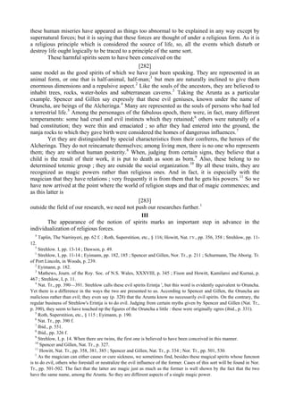 these human miseries have appeared as things too abnormal to be explained in any way except by
supernatural forces; but it is saying that these forces are thought of under a religious form. As it is
a religious principle which is considered the source of life, so, all the events which disturb or
destroy life ought logically to be traced to a principle of the same sort.
These harmful spirits seem to have been conceived on the
[282]
same model as the good spirits of which we have just been speaking. They are represented in an
animal form, or one that is half-animal, half-man;1
but men are naturally inclined to give them
enormous dimensions and a repulsive aspect.2
Like the souls of the ancestors, they are believed to
inhabit trees, rocks, water-holes and subterranean caverns.3
Taking the Arunta as a particular
example. Spencer and Gillen say expressly that these evil geniuses, known under the name of
Oruncha, are beings of the Alcheringa.4
Many are represented as the souls of persons who had led
a terrestrial life.5
Among the personages of the fabulous epoch, there were, in fact, many different
temperaments: some had cruel and evil instincts which they retained;6
others were naturally of a
bad constitution; they were thin and emaciated ; so after they had entered into the ground, the
nanja rocks to which they gave birth were considered the homes of dangerous influences.7
Yet they are distinguished by special characteristics from their confreres, the heroes of the
Alcheringa. They do not reincarnate themselves; among living men, there is no one who represents
them; they are without human posterity.8
When, judging from certain signs, they believe that a
child is the result of their work, it is put to death as soon as born.9
Also, these belong to no
determined totemic group ; they are outside the social organization.10
By all these traits, they are
recognized as magic powers rather than religious ones. And in fact, it is especially with the
magician that they have relations ; very frequently it is from them that he gets his powers.11
So we
have now arrived at the point where the world of religion stops and that of magic commences; and
as this latter is
[283]
outside the field of our research, we need not push our researches further.1
III
The appearance of the notion of spirits marks an important step in advance in the
individualization of religious forces.
4
Taplin, The Narrinyeri, pp. 62 f. ; Roth, Superstition, etc., § 116; Howitt, Nat. ГУ., pp. 356, 358 ; Strehlow, pp. 11-
12.
5
Strehlow. I, pp. 13-14 ; Dawson, p. 49.
1
Strehlow, I, pp. 11-14 ; Eyimann, pp. 182, 185 ; Spencer and Gillen, Nor. Tr., p. 211 ; Schurmann, The Aborig. Tr.
of Port Lincoln, in Woods, p. 239.
2
Eyimann, p. 182.
3
Mathews, Journ. of the Roy. Soc. of N.S. Wales, XXXVIII, p. 345 ; Fison and Howitt, Kamilaroi and Kurnai, p.
467 ; Strehlow, I, p. 11.
4
Nat. Tr., pp. 390—391. Strehlow calls these evil spirits Erintja ', but this word is evidently equivalent to Oruncha.
Yet there is a difference in the ways the two are presented to us. According to Spencer and Gillen, the Oruncha are
malicious rather than evil; they even say (p. 328) that the Arunta know no necessarily evil spirits. On the contrary, the
regular business of Strehlow's Erintja is to do evil. Judging from certain myths given by Spencer and Gillen (Nat. Tr.,
p. 390), they seem to have touched np the figures of the Oruncha a little : these were originally ogres (ibid., p. 331).
5
Roth, Superstition, etc., § 115 ; Eyimann, p. 190.
6
Nat. Tr., pp. 390 f.
7
Ibid., p. 551.
8
Ibid., pp. 326 f.
9
Strehlow, I, p. 14. When there are twins, the first one is believed to have been conceived in this manner.
10
Spencer and Gillen, Nat. Tr., p. 327.
11
Howitt, Nat. Tr., pp. 358, 381, 385 ; Spencer and Gillen, Nat. Tr., p. 334 ; Nor. Tr., pp. 501, 530.
1
As the magician can either cause or cure sickness, we sometimes find, besides these magical spirits whose funcnon
is to do evil, others who forestall or neutralize the evil influence of the former. Cases of this sort will be found in Nor.
Tr., pp. 501-502. The fact that the latter are magic just as much as the former is well shown by the fact that the two
have the same name, among the Arunta. So they are different aspects of a single magic power.
 