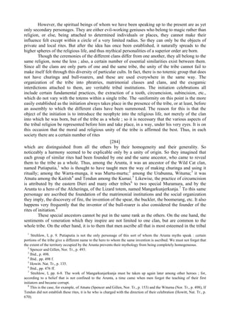 However, the spiritual beings of whom we have been speaking up to the present are as yet
only secondary personages. They are either evil-working geniuses who belong to magic rather than
religion, or else, being attached to determined individuals or places, they cannot make their
influence felt except within a circle of a very limited radius. So they can only be the objects of
private and local rites. But after the idea has once been established, it naturally spreads to the
higher spheres of the religious life, and thus mythical personalities of a superior order are born.
Though the ceremonies of the different clans differ from one another, they all belong to the
same religion, none the less ; also, a certain number of essential similarities exist between them.
Since all the clans are only parts of one and the same tribe, the unity of the tribe cannot fail to
make itself felt through this diversity of particular cults. In fact, there is no totemic group that does
not have churinga and bull-roarers, and these are used everywhere in the same way. The
organization of the tribe into phratries, matrimonial classes and clans, and the exogamic
interdictions attached to them, are veritable tribal institutions. The initiation celebrations all
include certain fundamental practices, the extraction of a tooth, circumcision, subincision, etc.,
which do not vary with the totems within a single tribe. The -uniformity on this point is the more
easily established as the initiation always takes place in the presence of the tribe, or at least, before
an assembly to which the different clans have been summoned. The reason for this is that the
object of the initiation is to introduce the neophyte into the religious life, not merely of the clan
into which he was born, but of the tribe as a whole ; so it is necessary that the various aspects of
the tribal religion be represented before him and take place, in a way, under his very eyes. It is on
this occasion that the moral and religious unity of the tribe is affirmed the best. Thus, in each
society there are a certain number of rites
[284]
which are distinguished from all the others by their homogeneity and their generality. So
noticeably a harmony seemed to be explicable only by a unity of origin. So they imagined that
each group of similar rites had been founded by one and the same ancestor, who came to reveal
them to the tribe as a whole. Thus, among the Arunta, it was an ancestor of the Wild Cat clan,
named Putiaputia,1
who is thought to have taught men the way of making churinga and using it
ritually; among the Warra-munga, it was Murtu-murtu;2
among the Urabunna, Wituma;3
it was
Atnatu among the Kaitish4
and Tendun among the Kumai.5
Likewise, the practice of circumcision
is attributed by the eastern Dieri and many other tribes6
to two special Muramura, and by the
Arunta to a hero of the Alcheringa, of the Lizard totem, named Mangarkunjerkunja.7
To this same
personage are ascribed the foundation of the matrimonial institutions and the social organization
they imply, the discovery of fire, the invention of the spear, the buckler, the boomerang, etc. It also
happens very frequently that the inventor of the bull-roarer is also considered the founder of the
rites of initiation.8
These special ancestors cannot be put in the same rank as the others. On the one hand, the
sentiments of veneration which they inspire are not limited to one clan, but are common to the
whole tribe. On the other hand, it is to them that men ascribe all that is most esteemed in the tribal
1
Strehlow, I, p. 9. Putiaputia is not the only personage of this sort of whom the Arunta myths speak : certain
portions of the tribe give a different name to the hero to whom the same invention is ascribed. We must not forget that
the extent of the territory occupied by the Arunta prevents their mythology from being completely homogeneous.
2
Spencer and Gillen, Nor. Tr., p. 493.
3
Ibid., p. 498.
4
Ibid.. pp. 498 f.
5
Howitt. Nat. Tr., p. 135.
6
Ibid., pp. 476 ff.
7
Strehlow, I, pp. 6-8. The work of Mangarkunjerkunja must be taken up again later among other heroes ; for,
according to a belief that is not confined to the Arunta, a time came when men forgot the teaching of their first
initiators and became corrupt.
8
This is the case, for example, of Atnatu (Spencer and Gillen, Nor. Tr., p. 153) and the Witurna (Nor. Tr., p. 498), If
Tendun did not establish these rites, it is he who is charged with the direction of their celebration (Howitt, Nat. Tr., p.
670).
 