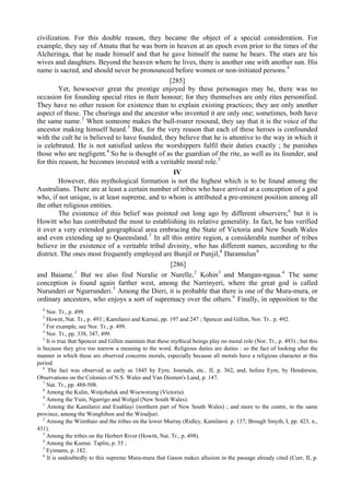 civilization. For this double reason, they became the object of a special consideration. For
example, they say of Atnatu that he was born in heaven at an epoch even prior to the times of the
Alcheringa, that he made himself and that he gave himself the name he bears. The stars are his
wives and daughters. Beyond the heaven where he lives, there is another one with another sun. His
name is sacred, and should never be pronounced before women or non-initiated persons.9
[285]
Yet, howsoever great the prestige enjoyed by these personages may be, there was no
occasion for founding special rites in their honour; for they themselves are only rites personified.
They have no other reason for existence than to explain existing practices; they are only another
aspect of these. The churinga and the ancestor who invented it are only one; sometimes, both have
the same name.2
When someone makes the bull-roarer resound, they say that it is the voice of the
ancestor making himself heard.3
But, for the very reason that each of these heroes is confounded
with the cult he is believed to have founded, they believe that he is attentive to the way in which it
is celebrated. He is not satisfied unless the worshippers fulfil their duties exactly ; he punishes
those who are negligent.4
So he is thought of as the guardian of the rite, as well as its founder, and
for this reason, he becomes invested with a veritable moral role.5
IV
However, this mythological formation is not the highest which is to be found among the
Australians. There are at least a certain number of tribes who have arrived at a conception of a god
who, if not unique, is at least supreme, and to whom is attributed a pre-eminent position among all
the other religious entities.
The existence of this belief was pointed out long ago by different observers;6
but it is
Howitt who has contributed the most to establishing its relative generality. In fact, he has verified
it over a very extended geographical area embracing the State of Victoria and New South Wales
and even extending up to Queensland.7
In all this entire region, a considerable number of tribes
believe in the existence of a veritable tribal divinity, who has different names, according to the
district. The ones most frequently employed are Bunjil or Punjil,8
Daramulun9
[286]
and Baiame.1
But we also find Nuralie or Nurelle,2
Kohin3
and Mangan-ngaua.4
The same
conception is found again farther west, among the Narrinyeri, where the great god is called
Nurunderi or Ngurrunderi.5
Among the Dieri, it is probable that there is one of the Mura-mura, or
ordinary ancestors, who enjoys a sort of supremacy over the others.6
Finally, in opposition to the
9
Nor. Tr., p. 499.
2
Howitt, Nat. Tr., p. 493 ; Kamilaroi and Kurnai, pp. 197 and 247 ; Spencer and Gillen, Nor. Tr.. p. 492.
3
For example, see Nor. Tr., p. 499.
4
Nor. Tr., pp. 338, 347, 499.
5
It is true that Spencer and Gillen maintain that these mythical beings play no moral role (Nor. Tr., p. 493) ; but this
is because they give too narrow a meaning to the word. Religious duties are duties : so the fact of looking after the
manner in which these are observed concerns morals, especially because all morals have a religious character at this
period.
6
The fact was observed as early as 1845 by Eyre, Journals, etc.. II, p. 362, and, before Eyre, by Henderson,
Observations on the Colonies of N.S. Wales and Van Diemen's Land, p. 147.
7
Nat. Tr., pp. 488-508.
8
Among the Kulin, Wotjobaluk and Woeworung (Victoria).
9
Among the Yuin, Ngarrigo and Wolgal (New South Wales).
1
Among the Kamilaroi and Euahlayi (northern part of New South Wales) ; and more to the centre, in the same
province, among the Wonghibon and the Wiradjuri.
2
Among the Wiimbaio and the tribes on the lower Murray (Ridley, Kamilaroi. p. 137; Brough Smyth, I, pp. 423, n.,
431).
3
Among the tribes on the Herbert River (Howitt, Nat. Tr., p. 498).
4
Among the Kurnai. Taplin, p. 55 ;
5
Eyimann, p. 182.
6
It is undoubtedly to this supreme Mura-mura that Gason makes allusion in the passage already cited (Curr, II, p.
 