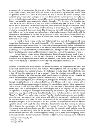 upon this model of human nature that he tends to think of everything. The toys with which he plays,
or the objects of every sort which, affect his senses, he regards as living beings like himself. Now
the primitive thinks like a child. Consequently, he also is inclined to endow all things, even
inanimate ones, with a nature analogous to his own. Then if, for the reasons exposed above, he once
arrives at the idea that man is a body animated by a spirit, he must necessarily attribute a duality of
this sort and souls like his own even to inert bodies themselves. Yet the sphere of action of the two
could not be the same. The souls of men have a direct influence only upon the world of men : they
have a marked preference for the human organism, even when death has given them their liberty.
On the other hand, the souls of things reside especially in these things, and are regarded as the
productive causes of all that passes there. The first account for health and sickness, skilfulness or
unskilfulness, etc.; by the second are explained especially the phenomena of the physical world, the
movement of water-courses or the stars, the germination of plants, the reproduction of animals, etc.
Thus the first philosophy of man, which is at the basis of the ancestor-cult, is completed by a
philosophy of the world.
In regard to these cosmic spirits, man finds himself in a state of dependence still more
evident than that in regard to the wandering doubles of his ancestors. For he could have only ideal
and imaginary relations with the latter, but he depends upon things in reality; to live, he has need of
their concurrence; he then believes that he has an equal need of the spirits which appear to animate
these things and to determine their diverse manifestations. He implores their assistance, he solicits
them with offerings and prayers, and the religion of man is thus completed in a religion of nature.
Herbert Spencer objects against this explanation that the hypothesis upon which it rests is
contradicted by the facts. It is held, he says, that there is a time when men do not realize the
differences which separate the animate from the inanimate. Now, as one advances in the animal
scale, he sees the ability to make this distinction develop. The superior animals do not
[53]
confound an object which moves of itself and whose movements are adapted to certain ends, with
those which are mechanically moved from without. " Amusing herself with a mouse she has caught,
the cat, if it remains long stationary, touches it with her paw to make it run. Obviously the thought
is that a living thing disturbed will try to escape."1
Even the primitive men could not have an
intelligence inferior to that of the animals which preceded them in evolution ; then it cannot be for
lack of discernment that they passed from the cult of ancestors to the cult of things.
According to Spencer, who upon this point, but upon this point only, differs from Tyior, this
passage was certainly due to a confusion, but to one of a different sort. It was, in a large part at
least, the result of numerous errors due to language. In many inferior societies it is a very common
custom to give to each individual, either at his birth or later, the name of some animal, plant, star or
natural object. But as a consequence of the extreme imprecision of his language, it is very difficult
for a primitive to distinguish a metaphor from the reality. He soon lost sight of the fact that these
names were only figures, and taking them literally, he ended by believing that an ancestor named
"Tiger " or " Lion "2
was really a tiger or a lion. Then the cult of which the ancestor was the object
up to that time, was changed over to the animal with which he was thereafter confounded; and as
the same substitution went on for the plants, the stars and all the natural phenomena, the religion of
nature took the place of the old religion of the dead. Besides this fundamental confusion. Spencer
signalizes others which aided the action of the first from time to time. For example, the animals
which frequent the surroundings of the tombs or houses of men have been taken for their
reincarnated souls, and adored under this title ;3
or again, the mountain which tradition made the
cradle of the race was finally taken for the ancestor of the race ; it was thought that men were
descended from it because their ancestors appeared coming from it, and it was consequently treated
as an ancestor itself.3
But according to the statement of Spencer, these accessory causes had only a
1
Principles of Sociology, I, p. 126.
2
Ibid., pp. 322 fi
3
Ibid., pp. 366-367.
 