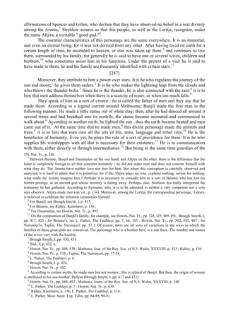 affirmations of Spencer and Gillen, who declare that they have observed no belief in a real divinity
among the Arunta,7
Strehlow assures us that this people, as well as the Loritja, recognize, under
the name Altjira, a veritable " good god."8
The essential characteristics of this personage are the same everywhere. It is an immortal,
and even an eternal being, for it was not derived from any other. After having lived on earth for a
certain length of time, he ascended to heaven, or else was taken up there,9
and continues to live
there, surrounded by his family, for generally he is said to have one or several wives, children and
brothers,10
who sometimes assist him in his functions. Under the pretext of a visit he is said to
have made to them, he and his family are frequently identified with certain stars.11
[287]
Moreover, they attribute to him a power over stars. It is he who regulates the journey of the
sun and moon;1
he gives them orders.2
It is he who makes the lightning leap from the clouds and
who throws the thunder-bolts.3
Since he is the thunder, he is also connected with the rain:4
it is to
him that men address themselves when there is a scarcity of water, or when too much falls.5
They speak of him as a sort of creator : he is called the father of men and they say that he
made them. According to a legend current around Melbourne, Bunjil made the first man in the
following manner. He made a little statue out of white clay; then, after he had danced all around it
several times and had breathed into its nostrils, the statue became animated and commenced to
walk about.6
According to another myth, he lighted the sun ; thus the earth became heated and men
came out of it.7
At the same time that he made men,8
this divine personage made the animals and
trees;9
it is to him that men owe all the arts of life, arms, language and tribal rites.10
He is the
benefactor of humanity. Even yet, he plays the role of a sort of providence for them. It is he who
supplies his worshippers with all that is necessary for their existence.11
He is in communication
with them, either directly or through intermediaries.12
But being at the same time guardian of the
55). Nat. Tr., p. 246.
7
Between Baiame, Bunjil and Daramulun on the one hand, and Altjira on the other, there is the difference that the
latter is completely foreign to all that concerns humanity ; he did not make man and does not concern himself with
what they do. The Arunta have neither love nor fear for him. But when this conception is carefully observed and
analysed, it is hard to admit that it is primitive; for if the Altjira plays no role, explains nothing, serves for nothing,
what made the Arunta imagine him ? Perhaps it is necessary to consider him as a sort of Baiame who has lost his
former prestige, as an ancient god whose memory is fading away. Perhaps, also, Strehlow has badly interpreted the
testimony he has gathered. According to Eyimann, who, it is to be admitted, is neither a very competent nor a very
sure observer, Altjira made men (op. cit., p. 134). Moreover, among the Loritja, the corresponding personage, Tukura,
is believed to celebrate the initiation ceremonies himself.
8
For Bunjil, see Brough Smyth, I, p. 417;
9
For Baiame, see Ridley, Kamilaroi, p. 136 ;
10
For Daramulun, see Howitt, Nat. Tr., p. 495.
11
On the composition of Bunjil's family, for example, see Howitt, Nat. Tr., pp. 128, i29, 489, 49i ; Brough Smyth, I,
pp. 417, 423 ; for Baiame's, see L. Parker, The Euahlayi, pp. 7, 66, 103 ; Howitt, Nat. Tr., pp. 502, 585, 407 ; for
Nurunderi's, Taplin, The Narrinyeri. pp. 57 f. Of course, there are all sorts of variations in the ways in which the
families of these great gods are conceived. The personage who is a brother here, is a son there. The number and names
of the wives vary with the locality.
1
Brough Smyth, I, pp. 430, 431.
2
Ibid., I, p. 432, n.
3
Howitt, Nat. Tr., pp. 498, 538 ; Mathews, Jour. of the Roy. Soc. of N.5. Wales, XXXVIII. p. 343 ; Ridley, p. 136.
4
Howitt, Nat. Tr., p. 538 ; Taplin, The Narrinyeri, pp. 57-58.
5
L. Parker, The Euahlayi, p. 8.
6
Brough Smyth, I, p. 424.
7
Howitt. Nat. Tr., p. 492.
8
According to certain myths, he made men but not women ; this is related of Bunjil. But then, the origin of women
is attributed to his son-brother, Pallyan (Brough Smyth, I, pp. 417 and 423).
9
Howitt, Nat. Tr., pp. 489, 492 ; Mathews, Journ. of the Roy. Soc. of N.S. Wales, XXXVIII, p. 340.
10
L. Parker, The Euahlayi, p. 7 ; Howitt, Nat. Tr., p. 630.
11
Ridley, Kamilaroi, p. 136; L. Parker, The Euahlayi, p. 114.
12
L. Parker, More Austr. Leg. Tales, pp. 84-89, 90-91.
 