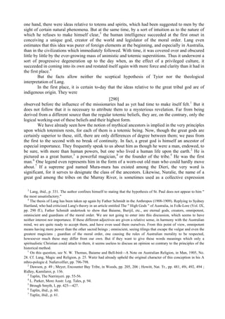 one hand, there were ideas relative to totems and spirits, which had been suggested to men by the
sight of certain natural phenomena. But at the same time, by a sort of intuition as to the nature of
which he refuses to make himself clear,3
the human intelligence succeeded at the first onset in
conceiving a unique god, creator of the world and legislator of the moral order. Lang even
estimates that this idea was purer of foreign elements at the beginning, and especially in Australia,
than in the civilizations which immediately followed. With time, it was covered over and obscured
little by little by the ever-growing mass of animistic and totemic superstitions. Thus it underwent a
sort of progressive degeneration up to the day when, as the effect of a privileged culture, it
succeeded in coming into its own and restated itself again with more force and clarity than it had in
the first place.4
But the facts allow neither the sceptical hypothesis of Tyior nor the theological
interpretation of Lang.
In the first place, it is certain to-day that the ideas relative to the great tribal god are of
indigenous origin. They were
[290]
observed before the influence of the missionaries had as yet had time to make itself felt.1
But it
does not follow that it is necessary to attribute them to a mysterious revelation. Far from being
derived from a different source than the regular totemic beliefs, they are, on the contrary, only the
logical working-out of these beliefs and their highest form.
We have already seen how the notion of mythical ancestors is implied in the very principles
upon which totemism rests, for each of them is a totemic being. Now, though the great gods are
certainly superior to these, still, there are only differences of degree between them; we pass from
the first to the second with no break of continuity. In fact, a great god is himself an ancestor of
especial importance. They frequently speak to us about him as though he were a man, endowed, to
be sure, with more than human powers, but one who lived a human life upon the earth.2
He is
pictured as a great hunter,3
a powerful magician,4
or the founder of the tribe.5
He was the first
man.6
One legend even represents him in the form of a worn-out old man who could hardly move
about.7
If a supreme god named Mura-mura has existed among the Dieri, the very word is
significant, for it serves to designate the class of the ancestors. Likewise, Nuralie, the name of a
great god among the tribes on the Murray River, is sometimes used as a collective expression
3
Lang, ibid., p. 331. The author confines himself to stating that the hypothesis of St. Paul does not appear to him "
the most unsatisfactory."
4
The thesis of Lang has been taken up again by Father Schmidt in the Anthropos (1908-1909). Replying to Sydney
Hartland, who had criticized Lang's theory in an article entitled The " High Gods " of Australia, in Folk-Lore (Vol. IX,
pp. 290 ff.), Father Schmidt undertook to show that Baiame, Burijil, etc., are eternal gods, creators, omnipotent,
omniscient and guardians of the moral order. We are not going to enter into this discussion, which seems to have
neither interest nor importance. If these different adjectives are given a relative sense, in harmony with the Australian
mind, we are quite ready to accept them, and have even used them ourselves. From this point of view, omnipotent
means having more power than the other sacred beings ; omniscient, seeing tilings that escape the vulgar and even the
greatest magicians ; guardian of the moral order, one causing the rules of Australian morality to be respected,
howsoever much these may differ from our own. But if they want to give these words meanings which only a
spiritualistic Christian could attach to them, it seems useless to discuss an opinion so contrary to the principles of the
historical method.
1
On this question, see N. W. Thomas, Baiame and Bell-bird—A Note on Australian Religion, in Man, 1905, No.
28. Cf. Lang, Magic and Religion, p. 25. Waitz had already upheld the original character of this conception in his A
nthro-pologie d. Nafurvolfier, pp. 796-798.
2
Dawson, p. 49 ; Meyer, Encounter Bay Tribe, in Woods, pp. 205, 206 ; Howitt, Nat. Tr., pp. 481, 49i, 492, 494 ;
Ridley, Kamilaroi, p. 136.
3
Taplin, The Narrinyeri. pp. 55-56.
4
L. Parker, More Austr. Leg. Tales, p. 94.
5
Brough Smyth, I, pp. 425—427.
6
Taplin, ibid., p. 60.
7
Taplin, ibid., p. 61.
 