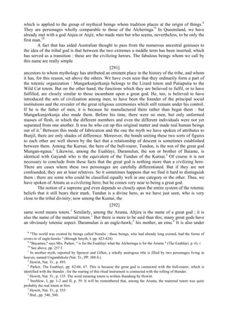 which is applied to the group of mythical beings whom tradition places at the origin of things.8
They are personages wholly comparable to those of the Alcheringa.9
In Queensland, we have
already met with a god Anjea or Anjir, who made men but who seems, nevertheless, to be only the
first man.10
A fact that has aided Australian thought to pass from the numerous ancestral geniuses to
the idea of the tribal god is that between the two extremes a middle term has been inserted, which
has served as a transition : these are the civilizing heroes. The fabulous beings whom we call by
this name are really simple
[291]
ancestors to whom mythology has attributed an eminent place in the history of the tribe, and whom
it has, for this reason, set above the others. We have even seen that they ordinarily form a part of
the totemic organization : Mangarkunjerkunja belongs to the Lizard totem and Putiaputia to the
Wild Cat totem. But on the other hand, the functions which they are believed to fulfil, or to have
fulfilled, are closely similar to those incumbent upon a great god. He, too, is believed to have
introduced the arts of civilization among men, to have been the founder of the principal social
institutions and the revealer of the great religious ceremonies which still remain under his control.
If he is the father of men, it is because he manufactured them rather than begat them : but
Mangarkunjerkunja also made them. Before his time, there were no men, but only unformed
masses of flesh, in which the different members and even the different individuals were not yet
separated from one another. It was he who cut up this original matter and made real human beings
out of it.1
Between this mode of fabrication and the one the myth we have spoken of attributes to
Bunjil, there are only shades of difference. Moreover, the bonds uniting these two sorts of figures
to each other are well shown by the fact that a relationship of descent is sometimes established
between them. Among the Kurnai, the hero of the bull-roarer, Tundun, is the son of the great god
Mungan-ngaua.2
Likewise, among the Euahlayi, Daramulun, the son or brother of Baiame, is
identical with Gayandi who is the equivalent of the Tundun of the Kurnai.3
Of course it is not
necessary to conclude from these facts that the great god is nothing more than a civilizing hero.
There are cases where these two personages are carefully differentiated. But if they are not
confounded, they are at least relatives. So it sometimes happens that we find it hard to distinguish
them ; there are some who could be classified equally well in one category or the other. Thus, we
have spoken of Atnatu as a civilizing hero; but he comes very near to being a great god.
The notion of a supreme god even depends so closely upon the entire system of the totemic
beliefs that it still bears their mark. Tundun is a divine hero, as we have just seen, who is very
close to the tribal divinity; now among the Kumai, the
[292]
same word means totem.1
Similarly, among the Arunta, Altjira is the name of a great god ; it is
also the name of the maternal totem.2
But there is more to be said than this; many great gods have
an obviously totemic aspect. Daramulun is an eagle-hawk;3
his mother, an emu.4
It is also under
8
"The world was created by beings called Nuralie ; these beings, who had already long existed, had the forms of
crows or of eagle-hawks " (Brough Smyth, I. pp. 423-424)
9
"Bayamee," says Mrs. Parker, " is for the Euahlayi what the Alcheringa is for the Arunta " (The Euahlayi. p. 6). i
10
See above, pp. 257 f.
1
In another myth, reported by Spencer and Gillen, a wholly analogous r6le is filled by two personages living in
heaven, named Ungambikula (Nat. Tr., PP. 388 б.).
2
Howitt, Nat. Tr.. p. 493.
3
Parker, The Euahlayi, pp. 62-66, 67. This is because the great god is connected with the bull-roarer, which is
identified with the thunder ; for the roaring of this ritual instrument is connected with the rolling of thunder.
1
Howitt, Nat. Tr., p. 135. The word meaning totem is written thundung by Howitt.
2
Strehlow, I, pp. 1-2 and II, p. 59. It will be remembered that, among the Arunta, the maternal totem was quite
probably the real totem at first.
3
Howitt, Nat. Tr., p. 555.
4
Ibid., pp. 546, 560.
 