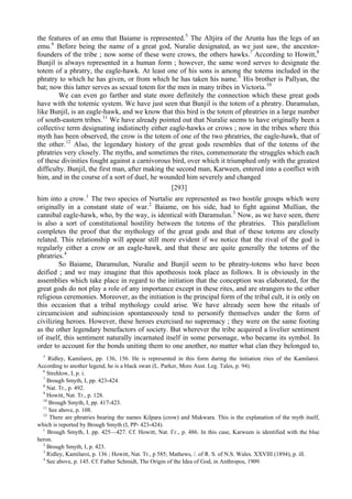 the features of an emu that Baiame is represented.5
The Altjira of the Arunta has the legs of an
emu.6
Before being the name of a great god, Nuralie designated, as we just saw, the ancestor-
founders of the tribe ; now some of these were crows, the others hawks.7
According to Howitt,8
Bunjil is always represented in a human form ; however, the same word serves to designate the
totem of a phratry, the eagle-hawk. At least one of his sons is among the totems included in the
phratry to which he has given, or from which he has taken his name.9
His brother is Pallyan, the
bat; now this latter serves as sexual totem for the men in many tribes in Victoria.10
We can even go farther and state more definitely the connection which these great gods
have with the totemic system. We have just seen that Bunjil is the totem of a phratry. Daramulun,
like Bunjil, is an eagle-hawk, and we know that this bird is the totem of phratries in a large number
of south-eastern tribes.11
We have already pointed out that Nuralie seems to have originally been a
collective term designating indistinctly either eagle-hawks or crows ; now in the tribes where this
myth has been observed, the crow is the totem of one of the two phratries, the eagle-hawk, that of
the other.12
Also, the legendary history of the great gods resembles that of the totems of the
phratries very closely. The myths, and sometimes the rites, commemorate the struggles which each
of these divinities fought against a carnivorous bird, over which it triumphed only with the greatest
difficulty. Bunjil, the first man, after making the second man, Karween, entered into a conflict with
him, and in the course of a sort of duel, he wounded him severely and changed
[293]
him into a crow.1
The two species of Nurtalie are represented as two hostile groups which were
originally in a constant state of war.2
Baiame, on his side, had to fight against Mullian, the
cannibal eagle-hawk, who, by the way, is identical with Daramulun.3
Now, as we have seen, there
is also a sort of constitutional hostility between the totems of the phratries. This parallelism
completes the proof that the mythology of the great gods and that of these totems are closely
related. This relationship will appear still more evident if we notice that the rival of the god is
regularly either a crow or an eagle-hawk, and that these are quite generally the totems of the
phratries.4
So Baiame, Daramulun, Nuralie and Bunjil seem to be phratry-totems who have been
deified ; and we may imagine that this apotheosis took place as follows. It is obviously in the
assemblies which take place in regard to the initiation that the conception was elaborated, for the
great gods do not play a role of any importance except in these rites, and are strangers to the other
religious ceremonies. Moreover, as the initiation is the principal form of the tribal cult, it is only on
this occasion that a tribal mythology could arise. We have already seen how the rituals of
circumcision and subincision spontaneously tend to personify themselves under the form of
civilizing heroes. However, these heroes exercised no supremacy ; they were on the same footing
as the other legendary benefactors of society. But wherever the tribe acquired a livelier sentiment
of itself, this sentiment naturally incarnated itself in some personage, who became its symbol. In
order to account for the bonds uniting them to one another, no matter what clan they belonged to,
5
Ridley, Kamilaroi, pp. 136, 156. He is represented in this form during the initiation rites of the Kamilaroi.
According to another legend, he is a black swan (L. Parker, More Aust. Leg. Tales, p. 94).
6
Strehlow, I, p. i.
7
Brough Smyth, I, pp. 423-424.
8
Nat. Tr., p. 492.
9
Howitt, Nat. Tr., p. 128.
10
Brough Smyth, I, pp. 417-423.
11
See above, p. 108.
12
There are phratries bearing the names Kilpara (crow) and Mukwara. This is the explanation of the myth itself,
which is reported by Brough Smyth (I, PP- 423-424).
1
Brough Smyth, I. pp. 425—427. Cf. Howitt, Nat. Гг., p. 486. In this case, Karween is identified with the blue
heron.
2
Brough Smyth, I, p. 423.
3
Ridley, Kamilaroi, p. 136 ; Howitt, Nat. Tr., p 585; Mathews, /. of R. S. of N.S. Wales. XXVIII (1894), p. ill.
4
See above, p. 145. Cf. Father Schmidt, The Origin of the Idea of God, in Anthropos, 1909.
 