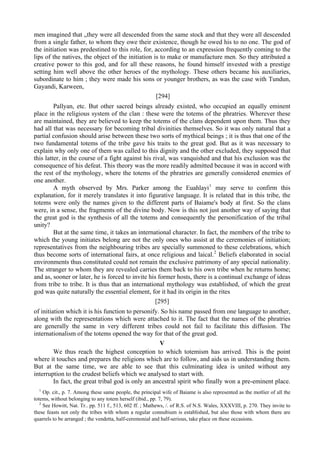 men imagined that „they were all descended from the same stock and that they were all descended
from a single father, to whom they owe their existence, though he owed his to no one. The god of
the initiation was predestined to this role, for, according to an expression frequently coming to the
lips of the natives, the object of the initiation is to make or manufacture men. So they attributed a
creative power to this god, and for all these reasons, he found himself invested with a prestige
setting him well above the other heroes of the mythology. These others became his auxiliaries,
subordinate to him ; they were made his sons or younger brothers, as was the case with Tundun,
Gayandi, Karween,
[294]
Pallyan, etc. But other sacred beings already existed, who occupied an equally eminent
place in the religious system of the clan : these were the totems of the phratries. Wherever these
are maintained, they are believed to keep the totems of the clans dependent upon them. Thus they
had all that was necessary for becoming tribal divinities themselves. So it was only natural that a
partial confusion should arise between these two sorts of mythical beings ; it is thus that one of the
two fundamental totems of the tribe gave his traits to the great god. But as it was necessary to
explain why only one of them was called to this dignity and the other excluded, they supposed that
this latter, in the course of a fight against his rival, was vanquished and that his exclusion was the
consequence of his defeat. This theory was the more readily admitted because it was in accord with
the rest of the mythology, where the totems of the phratries are generally considered enemies of
one another.
A myth observed by Mrs. Parker among the Euahlayi1
may serve to confirm this
explanation, for it merely translates it into figurative language. It is related that in this tribe, the
totems were only the names given to the different parts of Baiame's body at first. So the clans
were, in a sense, the fragments of the divine body. Now is this not just another way of saying that
the great god is the synthesis of all the totems and consequently the personification of the tribal
unity?
But at the same time, it takes an international character. In fact, the members of the tribe to
which the young initiates belong are not the only ones who assist at the ceremonies of initiation;
representatives from the neighbouring tribes are specially summoned to these celebrations, which
thus become sorts of international fairs, at once religious and laical.2
Beliefs elaborated in social
environments thus constituted could not remain the exclusive patrimony of any special nationality.
The stranger to whom they are revealed carries them back to his own tribe when he returns home;
and as, sooner or later, he is forced to invite his former hosts, there is a continual exchange of ideas
from tribe to tribe. It is thus that an international mythology was established, of which the great
god was quite naturally the essential element, for it had its origin in the rites
[295]
of initiation which it is his function to personify. So his name passed from one language to another,
along with the representations which were attached to it. The fact that the names of the phratries
are generally the same in very different tribes could not fail to facilitate this diffusion. The
internationalism of the totems opened the way for that of the great god.
V
We thus reach the highest conception to which totemism has arrived. This is the point
where it touches and prepares the religions which are to follow, and aids us in understanding them.
But at the same time, we are able to see that this culminating idea is united without any
interruption to the crudest beliefs which we analysed to start with.
In fact, the great tribal god is only an ancestral spirit who finally won a pre-eminent place.
1
Op. cit., p. 7. Among these same people, the principal wife of Baiame is also represented as the motlier of all the
totems, without belonging to any totem herself (ibid., pp. 7, 79).
2
See Howitt, Nat. Tr.. pp. 511 f., 513, 602 ff. ; Mathews, /. of R.S. of N.S. Wales, XXXVIII, p. 270. They invite to
these feasts not only the tribes with whom a regular connubium is established, but also those with whom there are
quarrels to be arranged ; the vendetta, half-ceremonial and half-serious, take place on these occasions.
 