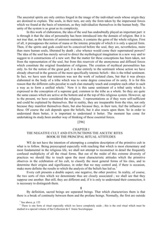 The ancestral spirits are only entities forged in the image of the individual souls whose origin they
are destined to explain. The souls, in their turn, are only the form taken by the impersonal forces
which we found at the basis of totemism, as they individualize themselves in the human body. The
unity of the system is as great as its complexity.
In this work of elaboration, the idea of the soul has undoubtedly played an important part: it
is through it that the idea of personality has been introduced into the domain of religion. But it is
not true that, as the theorists of animism maintain, it contains the germ of the whole religion. First
of all, it presupposes the notion of mana or the totemic principle of which it is only a special form.
Then, if the spirits and gods could not bs conceived before the soul, they are, nevertheless, more
than mere human souls, liberated by death ; else whence would come their supernatural powers?
The idea of the soul has merely served to direct the mythological imagination in a new way and to
suggest to it constructions of a new sort. But the matter for these conceptions has been taken, not
from the representation of the soul, but from this reservoir of the anonymous and diffused forces
which constitute the original foundation of religions. The creation of mythical personalities has
only As for the notion of the great god, it is due entirely to the sentiment whose action we have
already observed in the genesis of the most specifically totemic beliefs : this is the tribal sentiment.
In fact, we have seen that totemism was not the work of isolated clans, but that it was always
elaborated in the body of a tribe which was to some degree conscious of its unity. It is for this
reason that the different cults peculiar to each clan mutually touch and complete each other in such
a way as to form a unified whole.1
Now it is this same sentiment of a tribal unity which is
expressed in the conception of a supreme god, common to the tribe as a whole. So they are quite
the same causes which are active at the bottom and at the top of this religious system. However, up
to the present, we have considered the religious. I representations as if they were self-sufficient
and could be explained by themselves. But in reality, they are inseparable from the rites, not only
because they manifest themselves there, but also because they, in their turn, feel the influence of
these. Of course the cult depends upon the beliefs, but it also reacts upon them. So in order to
understand them better, it is important to understand it better. The moment has come for
undertaking its study.been another way of thinking of these essential forces.
[296]
CHAPTER I
THE NEGATIVE CULT AND ITS FUNCTIONS THE ASCETIC RITES
BOOK III THE PRINCIPAL RITUAL ATTITUDES
WE do not have the intention of attempting a complete description of the primitive cult in
what is to follow. Being preoccupied especially with reaching that which is most elementary and
most fundamental in the religious life, we shall not attempt to reconstruct in detail the frequently
confused multiplicity of all the ritual forms. But out of the midst of this extreme diversity of
practices we should like to touch upon the most characteristic attitudes which the primitive
observes in the celebration of his cult, to classify the most general forms of his rites, and to
determine their origins and significance, in order that we may control and, if there is occasion,
make more definite the results to which the analysis of the beliefs has led us.1
Every cult presents a double aspect, one negative, the other positive. In reality, of course,
the two sorts of rites which we denominate thus are closely associated ; we shall see that they
suppose one another. But still, they are different and, if it is only to understand their connection, it
is necessary to distinguish them.
I
By definition, sacred beings are separated beings. That which characterizes them is that
there is a break of continuity between them and the profane beings. Normally, the first are outside
1
See above, p. 155
1
There is one form ol ritual especially which we leave completely aside ; this is the oral ritual which must be
studied in a special volume of the Collection de Г Annie Sociologique.
 