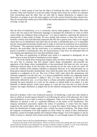 the others. A whole group of rites has the object of realizing this state of separation which is
essential. Since their function is to prevent undue mixings and to keep one of these two domains
from encroaching upon the other, they are only able to impose abstentions or negative acts.
Therefore, we propose to give the name negative cult to the system formed by these special rites.
They do not prescribe certain acts to the faithful, but confine themselves to forbidding certain ways
of acting ; so they all
[299]
[300]
take the form of interdictions, or as is commonly said by ethno-graphers, of taboos. This latter
word is the one used in the Polynesian languages to designate the institution in virtue of which
certain things are withdrawn from common use1
; it is also an adjective expressing the distinctive
characteristic of these kinds of things. We have already had occasion to show how hard it is to
translate a strictly local and dialectical expression like this into a generic term. There is no religion
where there are no interdictions and where they do not play a considerable part; so it is regrettable
that the consecrated terminology should seem to make so universal an institution into a peculiarity
of Polynesia.2
The expression interdicts or interdictions seems to us to be much more preferable.
However, the word taboo, like the word totem, is so customary that it would show an excess of
purism to prohibit it systematically; also, the inconveniences it may have are attenuated when its
real meaning and importance have once been definitely stated.
But there are interdictions of different sorts which it is important to distinguish; for we
shall not have to treat all kinds of interdictions in this chapter.
First of all, beside those coming from religion, there are others which are due to magic. The
two have this in common, that they declare certain things incompatible, and prescribe the
separation of the things whose incompatibility is thus proclaimed. But there are also very grave
differences between them. In the first place, the sanctions are not the same in the two cases. Of
course the violation of the religious interdicts is frequently believed, as we shall presently see, to
bring about material disorders mechanically, from which the guilty man will suffer, and which are
regarded as a judgment on his act. But even if these really come about this spontaneous and
automatic judgment is not the only one ; it is always completed by another one, supposing human
intervention. A real punishment is added to this, if it does not anticipate it, and this one is
deliberately inflicted by men ; or at least there is a blame and public reprobation. Even when the
sacrilege has been punished, as it were, by the sickness or natural death of its author, it is also
defamed; it offends opinion, which reacts against it; it puts the man who did it in fault. On the
contrary, the magic interdiction is judged only by the material consequences which the forbidden
act is
[301]
believed to produce, with a sort of physical necessity. In disobeying, a man runs risks similar to
those to which an invalid exposes himself in not following the advice of his physician; but in this
case disobedience is not a fault; it creates no indignation. There is no sin in magic. Moreover, this
difference in sanction is due to a profound difference in the nature of the interdictions. The
religious interdiction necessarily implies the notion of sacredness; it comes from the respect
inspired by the sacred object, and its purpose is to keep this respect from failing. On the other
hand, the interdictions of magic suppose only a wholly lay notion of property. The things which
the magician recommends to be kept separate are those which, by reason of their characteristic
properties, cannot be brought together and confused without danger. Even if he happens to ask his
clients to keep at a distance from certain sacred things, it is not through respect for them and fear
1
See the article Taboo in the Encyclopedia Britannica, written by Frazer.
2
Facts prove the reality of this inconvenience. There is no lack of writers who, putting their trust in the word, have
believed that the institution thus designated was peculiar to primitive peoples in general, or even to the Polynesians
(see Reville, Religion des peuples primitifs, II, p. 55 ; Richard, La Femme dans I'histoire, p. 435).
 