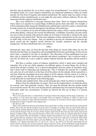 that they may be profaned, for, as we know, magic lives on profanations;1
it is merely for reasons
of temporal utility. In a word, religious interdictions are categorical imperatives; others are useful
maxims, the first form of hygienic and medical interdictions. We cannot study two orders of facts
as different as these simultaneously, or even under the same name, without confusion. We are only
concerned with the religious interdictions here.2
But a new distinction is necessary between these latter. There are religious interdictions
whose object is to separate two sacred things of different species from each other. For example, it
will be remembered that among the Wakelbura the scaffold upon which the corpse is exposed must
be made exclusively of materials belonging to the phratry of the dead man ;
this is as much as to say that all contact between the corpse, which is sacred, and the things
of the other phratry, which are also sacred, but differently, is forbidden. Elsewhere, the arms which
one uses to hunt an animal with cannot be made out of a kind of wood that is classed in the same
social group as the animal itself.3
But the most important of these interdictions are the ones which
we shall study in the next chapter ; they are intended to prevent all communication between the
purely sacred and the impurely sacred, between the sacredly auspicious and the sacredly
inauspicious. All these interdictions have one common
[302]
characteristic; they come, not from the fact that some things are sacred while others are not, but
from the fact that there are inequalities and incompatibilities between sacred things. So they do not
touch what is essential in the idea of sacredness. The observance of these prohibitions can give
place only to isolated rites which are particular and almost exceptional ; but it could not make a
real cult, for before all, a cult is made by regular relations between the profane and the sacred as
such.
But there is another system of religious interdictions which is much more extended and
important; this is the one which separates, not different species of sacred things, but all that is
sacred from all that is profane. So it is derived immediately from the notion of sacredness itself,
and it limits itself to expressing and realizing this. Thus it furnishes the material for a veritable
cult, and even of a cult which is at the basis of all the others; for the attitude which it prescribes is
one from which the worshipper must never depart in all his relations with the sacred. It is what we
call the negative cult. We may say that its interdicts are the religious interdicts par excellence.1
It
is only these that we shall discuss in the following pages.
But they take multiple forms. Here are the principal ones which we observe in Australia.
Before all are the interdictions of contact ; these are the original taboos, of which the others
are scarcely more than particular varieties. They rest upon the principle that the profane should
never touch the sacred. We have seen already that the uninitiated may not touch the churinga or the
bull-roarers under any circumstances. If adults are allowed the free use of them, it is because
1
See above, p. 43.
2
This is not saying that there is a radical break of continuity between the religious and the magic interdictions : on
the contrary, it is one whose true nature is not decided. There are interdicts of folk-lore of which it is hard to say
whether they are religious or magic. But their distinction is necessary, for we believe that the magic interdicts cannot
be understood except as a function of the religious ones.
3
See above, p. 149.
1
Many of the interdictions between sacred things can be traced back, we think, to those between the sacred and the
profane. This is the case with the interdicts of age or rank. For example, in Australia, there are sacred foods which are
reserved for the initiated. But these foods are not all sacred to the same degree ; there is a hierarchy among tliem. Nor
are the initiated all equal. They do not enjoy all their religious rights from the first, but only enter step by step into the
domain of religious things. They must pass through a whole series of ranks which are conferred upon them one after
another, after special trials and ceremonies; it requires months and sometimes even years to reach the highest rank.
Now special foods are assigned to each of these ranks; the men of the lower ranks may not touch the foods which
rightfully belong to the men of the superior ones (see Mathews, Ethnol. Notes, etc., loc. cit. pp. 262 ff. ; Parker, The
Euahlayi, p. 23 ; Spencer and Gillen, Nov. Tr,, pp. 611 ff. ; Nat. Tr.. pp. 470 ff.). So the more sacred repels the less
sacred ; but this is because the second is profane in relation to the first. In fine, all the interdictions arrange themselves
in two classes : the interdictions between the sacred and the profane and the purely sacred and the impurely sacred.
 
