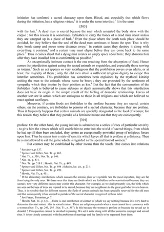 initiation has conferred a sacred character upon them. Blood, and especially that which flows
during the initiation, has a religious virtue;2
it is under the same interdict.3
It is the same
[303]
with the hair.1
A dead man is sacred because the soul which animated the body stays with the
corpse ; for this reason it is sometimes forbidden to carry the bones of a dead man about unless
they are wrapped up in a piece of bark.2
Even the place where the death took place should be
avoided, for they believe that the soul of the dead man continues to haunt the spot. That is why
they break camp and move some distance away;3
in certain cases they destroy it along with
everything it contains,4
and a certain time must elapse before they can come back to the same
place.5
Thus it comes about that a dying man creates an empty space about him ; they abandon him
after they have installed him as comfortably as possible.6
An exceptionally intimate contact is the one resulting from the absorption of food. Hence
comes the interdiction against eating the sacred animals or vegetables, and especially those serving
as totems.7
Such an act appears so very sacrilegeous that the prohibition covers even adults, or at
least, the majority of them ; only the old men attain a sufficient religious dignity to escape this
interdict sometimes. This prohibition has sometimes been explained by the mythical kinship
uniting the man to the animals whose name he bears ; they are protected by the sentiment of
sympathy which they inspire by their position as kin.8
But the fact that the consumption of the
forbidden flesh is believed to cause sickness or death automatically shows that this interdiction
does not have its origin in the simple revolt of the feeling of domestic relationship. Forces of
another sort are in action which are analogous to those in all religions and which are believed to
react against sacrileges.
Moreover, if certain foods are forbidden to the profane because they are sacred, certain
others, on the contrary, are forbidden to persons of a sacred character, because they are profane.
Thus it frequently happens that certain animals are specially designated as the food of women; for
this reason, they believe that they partake of a feminine nature and that they are consequently
[304]
profane. On the other hand, the young initiate is submitted to a series of rites of particular severity
; to give him the virtues which will enable him to enter into the world of sacred things, from which
he had up till then been excluded, they centre an exceptionally powerful group of religious forces
upon him. Thus he enters into a state of sanctity which keeps all that is profane at a distance. Then
he is not allowed to eat the game which is regarded as the special food of women.1
But contact may be established by other means than the touch. One comes into relations
2
See above, p. 137.
3
Spencer and Gillen, Nat. Tr., p. 463.
1
Nat. Tr.. p. 538 ; Nor. Tr.. p. 640.
2
Nor. Tr., p. 531.
3
Nor. Tr.. pp. 518 f. ; Howitt, Nat. Tr., p. 449.
4
Spencer and Gillen, Nat. Tr., p. 498 ; Schuize, loc. cit., p. 231.
5
Spencer and Gillen, Nat. Tr., p. 499.
6
Howitt, Nat. Tr., p. 451.
7
If the alimentary interdictions which concern the totemic plant or vegetable •are the most important, they are far
from being the only ones. We have seen that there are foods which are forbidden to the non-initiated because they are
sacred ; now very different causes may confer this character. For example, as we shall presently see, the birds which
are seen on the tops of trees are reputed to be sacred, because they are neighbours to the great god who lives in heaven.
Thus, it is possible that for different reasons the flesh of certain animals has been specially reserved for the old men
and that consequently it has seemed to partake of the sacred character recognized in these latter.
8
See Frazcr, Totemism, p. 7.
1
Howitt, Nat. Tr., p. 674.—There is one interdiction of contact of which we say nothing because it is very hard to
determine its exact nature : this is sexual contact. There are religious periods when a man cannot have commerce with
a woman (Nor. Tr., pp. 293, 295 ; Nat. Tr., p. 397). Is this because the woman is profane or because the sexual act is
dreaded ? This question cannot be decided in passing. We set it aside along with all that concerns conjugal and sexual
rites. It is too closely connected with the problems of marriage and the family to be separated from them.
 