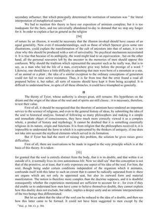 secondary influence; that which principally determined the institution of naturism was " the literal
interpretation of metaphorical names."4
We had to mention this theory to have our exposition of animism complete; but it is too
inadequate for the facts, and too universally abandoned to-day to demand that we stop any longer
for it. In order to explain a fact as general as the religion
[54]
of nature by an illusion, it would be necessary that the illusion invoked should have causes of an
equal generality. Now even if misunderstandings, such as those of which Spencer gives some rare
illustrations, could explain the transformation of the cult of ancestors into that of nature, it is not
clear why this should be produced with a sort of universality. No psychical mechanism necessitated
it. It is true that because of its ambiguity, the word might lead to an equivocation ; but on the other
hand, all the personal souvenirs left by the ancestor in the memories of men should oppose this
confusion. Why should the tradition which represented the ancestor such as he really was, that is to
say, as a man who led the life of a man, everywhere give way before the prestige of a word ?
Likewise, one should have a little difficulty in admitting that men were born of a mountain or a star,
of an animal or a plant ; the idea of a similar exception to the ordinary conceptions of generation
could not fail to raise active resistance. Thus, it is far from true that the error found a road all
prepared before it, but rather, all sorts of reasons should have kept it from being accepted. It is
difficult to understand how, in spite of all these obstacles, it could have triumphed so generally.
II
The theory of Tyior, whose authority is always great, still remains. His hypotheses on the
dream and the origin of the ideas of the soul and of spirits are still classic ; it is necessary, therefore,
to test their value.
First of all, it should be recognized that the theorists of animism have rendered an important
service to the science of religions, and even to the general history of ideas, by submitting the idea of
the soul to historical analysis. Instead of following so many philosophers and making it a simple
and immediate object of consciousness, they have much more correctly viewed it as a complex
whole, a product of history and mythology. It cannot be doubted that it is something essentially
religious in its nature, origin and functions. It is from religion that the philosophers received it; it is
impossible to understand the form in which it is represented by the thinkers of antiquity, if one does
not take into account the mythical elements which served in its formation.
But if Tyior has had the merit of raising this problem, the solution he gives raises grave
difficulties.
First of all, there are reservations to be made in regard to the very principle which is at the
basis of this theory. It is taken
[55]
for granted that the soul is entirely distinct from the body, that it is its double, and that within it or
outside of it, it normally lives its own autonomous life. Now we shall see1
that this conception is not
that of the primitive, or at least, that it only expresses one aspect of his idea of the soul. For him, the
soul, though being under certain conditions independent of the organism which it animates,
confounds itself with this latter to such an extent that it cannot be radically separated from it: there
are organs which are not only its appointed seat, but also its outward form and material
manifestation. The notion is therefore more complex than the doctrine supposes, and it is doubtful
consequently whether the experiences mentioned are sufficient to account for it ; for even if they
did enable us to understand how men have come to believe themselves double, they cannot explain
how this duality does not exclude, but rather, implies a deeper unity and an intimate interpenetration
of the two beings thus differentiated.
But let us admit that the idea of the soul can be reduced to the idea of a double, and then see
how this latter came to be formed. It could not have been suggested to men except by the
4
Ibid.. p. 346. Ct. p. 384.
 