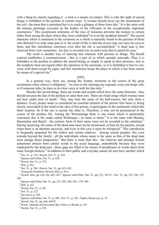 with a thing by merely regarding it : a look is a means of contact. This is why the sight of sacred
things is forbidden to the profane in certain cases. A woman should never see the instruments of
the cult ; the most that is permitted her is to catch a glimpse of them from afar.2
It is the same with
the totemic paintings executed on the bodies of the officiants in the exceptionally important
ceremonies.3
The exceptional solemnity of the rites of initiation prevents the women in certain
tribes from seeing the place where they were celebrated4
or even the neophyte himself.5
The sacred
character which is imminent in the ceremony as a whole is naturally found in the persons of those
who directed it or took some part in it; the result of this is that the novice may not raise his eyes to
them, and this interdiction continues even after the rite is accomplished.6
A dead man is also
removed from view sometimes : his face is covered over in such a way that it cannot be seen.7
The word is another way of entering into relations with persons or things. The breath
expired establishes a communication ; this is a part of us which spreads outwards. Thus it is
forbidden to the profane to address the sacred beings or simply to speak in their presence. Just as
the neophyte must not regard either the operators or the assistants, so it is forbidden to him to con-
verse with them except by signs; and this interdiction keeps the place to which it has been raised,
by means of a special rite.8
[305]
In a general way, there are, among the Arunta, moments in the course of the great
ceremonies when silence is obligatory.1
As soon as the churinga are exposed, every one keeps still,
or if someone talks, he does so in a low voice or with his lips only.2
Besides the sacred things, there are words and sounds which have the same character ; they
should not pass the lips of the profane or enter their ears. There are ritual songs which women must
not hear under pain of death.3
They may hear the noise of the bull-roarers, but only from a
distance. Every proper name is considered an essential element of the person who bears it; being
closely associated in the mind to the idea of this person, it participates in the sentiments which this
latter inspires. So if the one is sacred, the other is. Therefore, it may not be pronounced in the
course of the profane life. Among the Warramunga there is one totem which is particularly
venerated, this is the snake called Wollunqua ; its name is taboo.4
It is the same with Baiame,
Daramulun and Bunjil ; the esoteric form of their name must not be revealed to the uninitiate.5
During mourning, the name of the dead man must not be mentioned, at least by his parents, except
when there is an absolute necessity, and even in this case it must be whispered.6
This interdiction
is frequently perpetual for the widow and certain relatives.7
Among certain peoples, this even
extends beyond the family ; all the individuals whose name is the same as that of the dead man
must change theirs temporarily.8
But there is more than this : the relatives and intimate friends
sometimes abstain from certain words in the usual language, undoubtedly because they were
employed by the dead man ; these gaps are filled in by means of periphrases or words taken from
some foreign dialects.9
In addition to their public and everyday names all men have another which
2
Nat. Tr., p. 134 ; Howitt, Nat. Tr., p. 354.
3
Spencer and Gillen, Nat. Tr., p. 624.
4
Howitt, Nat. Tr., p. 572.
5
Ibid., p. 661.
6
Nat. Tr., p. 386 ; Howitt, Nat. Tr., pp. 655. 665.
7
Among the Wiimbaio (Howitt, ibid., p. 451).
8
Howitt. ibid., pp. 624, 66i, 663, 667 ; Spencer and Gillen, Nat. Tr., pp. 221, 382 ff. ; Nor. Tr.. pp. 335, 344, 353,
369.
1
Spencer and Gillen, Nat. Tr., pp. 221, 2б2, 288, 303, -378, 380.
2
Ibid.. р. зо2.
3
Howitt, Nat. Tr., p. 581.
4
Nor. Tr., p. 227.
5
See above, p. 288.
6
Spencer and Gillen, Nat. Tr., p. 498 ; Nor. Tr., p. 526 ; Taplin, Narrin-yeri, p. 19.
7
Howitt, Nat. Tr., pp. 466, 469 ff.
8
Wyatt, Adelaide and Encounter Bay Tribes, in Woods, p. 165.
9
Howitt, Nat. Tr., p. 470.
 