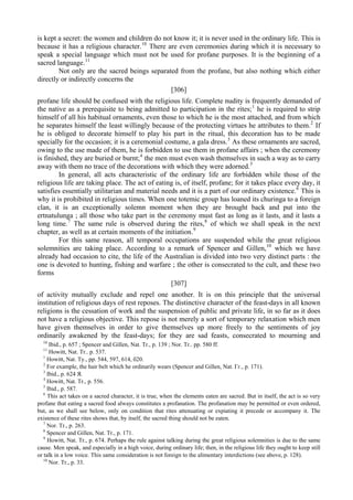 is kept a secret: the women and children do not know it; it is never used in the ordinary life. This is
because it has a religious character.10
There are even ceremonies during which it is necessary to
speak a special language which must not be used for profane purposes. It is the beginning of a
sacred language.11
Not only are the sacred beings separated from the profane, but also nothing which either
directly or indirectly concerns the
[306]
profane life should be confused with the religious life. Complete nudity is frequently demanded of
the native as a prerequisite to being admitted to participation in the rites;1
he is required to strip
himself of all his habitual ornaments, even those to which he is the most attached, and from which
he separates himself the least willingly because of the protecting virtues he attributes to them.2
If
he is obliged to decorate himself to play his part in the ritual, this decoration has to be made
specially for the occasion; it is a ceremonial costume, a gala dress.3
As these ornaments are sacred,
owing to the use made of them, he is forbidden to use them in profane affairs ; when the ceremony
is finished, they are buried or burnt;4
the men must even wash themselves in such a way as to carry
away with them no trace of the decorations with which they were adorned.5
In general, all acts characteristic of the ordinary life are forbidden while those of the
religious life are taking place. The act of eating is, of itself, profane; for it takes place every day, it
satisfies essentially utilitarian and material needs and it is a part of our ordinary existence.6
This is
why it is prohibited in religious times. When one totemic group has loaned its churinga to a foreign
clan, it is an exceptionally solemn moment when they are brought back and put into the
ertnatulunga ; all those who take part in the ceremony must fast as long as it lasts, and it lasts a
long time.7
The same rule is observed during the rites,8
of which we shall speak in the next
chapter, as well as at certain moments of the initiation.9
For this same reason, all temporal occupations are suspended while the great religious
solemnities are taking place. According to a remark of Spencer and Gillen,10
which we have
already had occasion to cite, the life of the Australian is divided into two very distinct parts : the
one is devoted to hunting, fishing and warfare ; the other is consecrated to the cult, and these two
forms
[307]
of activity mutually exclude and repel one another. It is on this principle that the universal
institution of religious days of rest reposes. The distinctive character of the feast-days in all known
religions is the cessation of work and the suspension of public and private life, in so far as it does
not have a religious objective. This repose is not merely a sort of temporary relaxation which men
have given themselves in order to give themselves up more freely to the sentiments of joy
ordinarily awakened by the feast-days; for they are sad feasts, consecrated to mourning and
10
Ibid., p. 657 ; Spencer and Gillen, Nat. Tr., p. 139 ; Nor. Tr.. pp. 580 ff.
11
Howitt, Nat. Tr.. p. 537.
1
Howitt, Nat. Ту., pp. 544, 597, 614, б20.
2
For example, the hair belt which he ordinarily wears (Spencer and Gillen, Nat. Гг., р. 171).
3
Ibid., p. 624 Я.
4
Howitt, Nat. Tr., p. 556.
5
Ibid., p. 587.
6
This act takes on a sacred character, it is true, when the elements eaten are sacred. But in itself, the act is so very
profane that eating a sacred food always constitutes a profanation. The profanation may be permitted or even ordered,
but, as we shall see below, only on condition that rites attenuating or expiating it precede or accompany it. The
existence of these rites shows that, by itself, the sacred thing should not be eaten.
7
Nor. Tr., p. 263.
8
Spencer and Gillen, Nat. Tr., p. 171.
9
Howitt, Nat. Tr., p. 674. Perhaps the rule against talking during the great religious solemnities is due to the same
cause. Men speak, and especially in a high voice, during ordinary life; then, in the religious life they ought to keep still
or talk in a low voice. This same consideration is not foreign to the alimentary interdictions (see above, p. 128).
10
Nor. Tr., p. 33.
 
