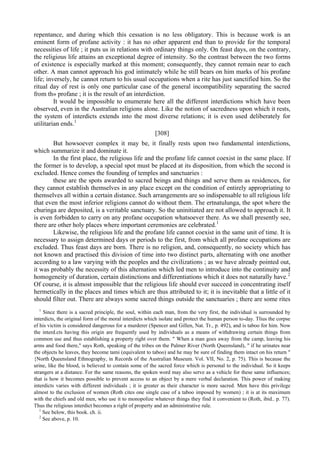 repentance, and during which this cessation is no less obligatory. This is because work is an
eminent form of profane activity : it has no other apparent end than to provide for the temporal
necessities of life ; it puts us in relations with ordinary things only. On feast days, on the contrary,
the religious life attains an exceptional degree of intensity. So the contrast between the two forms
of existence is especially marked at this moment; consequently, they cannot remain near to each
other. A man cannot approach his god intimately while he still bears on him marks of his profane
life; inversely, he cannot return to his usual occupations when a rite has just sanctified him. So the
ritual day of rest is only one particular case of the general incompatibility separating the sacred
from th» profane ; it is the result of an interdiction.
It would be impossible to enumerate here all the different interdictions which have been
observed, even in the Australian religions alone. Like the notion of sacredness upon which it rests,
the system of interdicts extends into the most diverse relations; it is even used deliberately for
utilitarian ends.1
[308]
But howsoever complex it may be, it finally rests upon two fundamental interdictions,
which summarize it and dominate it.
In the first place, the religious life and the profane life cannot coexist in the same place. If
the former is to develop, a special spot must be placed at its disposition, from which the second is
excluded. Hence comes the founding of temples and sanctuaries :
these are the spots awarded to sacred beings and things and serve them as residences, for
they cannot establish themselves in any place except on the condition of entirely appropriating to
themselves all within a certain distance. Such arrangements are so indispensable to all religious life
that even the most inferior religions cannot do without them. The ertnatulunga, the spot where the
churinga are deposited, is a veritable sanctuary. So the uninitiated are not allowed to approach it. It
is even forbidden to carry on any profane occupation whatsoever there. As we shall presently see,
there are other holy places where important ceremonies are celebrated.1
Likewise, the religious life and the profane life cannot coexist in the same unit of time. It is
necessary to assign determined days or periods to the first, from which all profane occupations are
excluded. Thus feast days are born. There is no religion, and, consequently, no society which has
not known and practised this division of time into two distinct parts, alternating with one another
according to a law varying with the peoples and the civilizations ; as we have already pointed out,
it was probably the necessity of this alternation which led men to introduce into the continuity and
homogeneity of duration, certain distinctions and differentiations which it does not naturally have.2
Of course, it is almost impossible that the religious life should ever succeed in concentrating itself
hermetically in the places and times which are thus attributed to it; it is inevitable that a little of it
should filter out. There are always some sacred things outside the sanctuaries ; there are some rites
1
Since there is a sacred principle, the soul, within each man, from the very first, the individual is surrounded by
interdicts, the original form of the moral interdicts which isolate and protect the human person to-day. Tlius the corpse
ef his victim is considered dangerous for a murderer (Spencer and Gillen, Nat. Tr., p. 492), and is taboo for him. Now
the interd.cts having this origin are frequently used by individuals as a means of withdrawing certain things from
common use and thus establishing a property right over them. " When a man goes away from the camp, leaving his
arms and food there," says Roth, speaking of the tribes on the Palmer River (North Queensland), " if he urinates near
the objects he leaves, they become tami (equivalent to taboo) and he may be sure of finding them intact on his return "
{North Queensland Ethnography, in Records of the Australian Museum. Vol. VII, No. 2, p. 75). This is because the
urine, like the blood, is believed to contain some of the sacred force which is personal to the individual. So it keeps
strangers at a distance. For the same reasons, the spoken word may also serve as a vehicle for these same influences;
that is how it becomes possible to prevent access to an object by a mere verbal declaration. This power of making
interdicts varies with different individuals ; it is greater as their character is more sacred. Men have this privilege
almost to the exclusion of women (Roth cites one single case of a taboo imposed by women) ; it is at its maximum
with the chiefs and old men, who use it to monopolize whatever things they find it convenient to (Roth, ibid.. p. 77).
Thus the religious interdict becomes a right of property and an administrative rule.
1
See below, this book. ch. ii.
2
See above, p. 10.
 