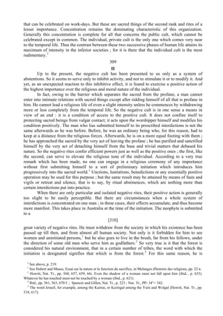 that can be celebrated on work-days. But these are sacred things of the second rank and rites of a
lesser importance. Concentration remains the dominating characteristic of this organization.
Generally this concentration is complete for all that concerns the public cult, which cannot be
celebrated except in common. The individual, private cult is the only one which comes very near
to the temporal life. Thus the contrast between these two successive phases of human life attains its
maximum of intensity in the inferior societies ; for it is there that the individual cult is the most
rudimentary.3
309
II
Up to the present, the negative cult has been presented to us only as a system of
abstentions. So it seems to serve only to inhibit activity, and not to stimulate it or to modify it. And
yet, as an unexpected reaction to this inhibitive effect, it is found to exercise a positive action of
the highest importance over the religious and moral nature of the individual.
In fact, owing to the barrier which separates the sacred from the profane, a man cannot
enter into intimate relations with sacred things except after ridding himself of all that is profane in
him. He cannot lead a religious life of even a slight intensity unless he commences by withdrawing
more or less completely from the temporal life. So the negative cult is in one sense a means in
view of an end : it is a condition of access to the positive cult. It does not confine itself to
protecting sacred beings from vulgar contact; it acts upon the worshipper himself and modifies his
condition positively. The man who lias submitted himself to its prescribed interdictions is not the
same afterwards as he was before. Before, he was an ordinary being who, for this reason, had to
keep at a distance from the religious forces. Afterwards, he is on a more equal footing with them ;
he has approached the sacred by the very act of leaving the profane ; he has purified and sanctified
himself by the very act of detaching himself from the base and trivial matters that debased his
nature. So the negative rites confer efficient powers just as well as the positive ones ; the first, like
the second, can serve to elevate the religious tone of the individual. According to a very true
remark which has been made, no one can engage in a religious ceremony of any importance
without first submitting himself to a sort of preliminary initiation which introduces him
progressively into the sacred world.1
Unctions, lustrations, benedictions or any essentially positive
operation may be used for this purpose ; but the same result may be attained by means of fasts and
vigils or retreat and silence, that is to say, by ritual abstinences, which are nothing more than
certain interdictions put into practice.
When there are only particular and isolated negative rites, their positive action is generally
too slight to be easily perceptible. But there are circumstances when a whole system of
interdictions is concentrated on one man ; in these cases, their effects accumulate, and thus become
more manifest. This takes place in Australia at the time of the initiation. The neophyte is submitted
to a
[310]
great variety of negative rites. He must withdraw from the society in which his existence has been
passed up till then, and from almost all human society. Not only is it forbidden for him to see
women and uninitiated persons,1
but he also goes to live in the brush, far from his fellows, under
the direction of some old men who serve him as godfathers.2
So very true is it that the forest is
considered his natural environment, that in a certain number of tribes, the word with which the
initiation is designated signifies that which is from the forest.3
For this same reason, he is
3
See above, p. 219.
1
See Hubert and Mauss, Essai sur la nature et la function du sacrifice, in Melanges d'histoire des religions, pp. 22 в.
1
Howitt, Nat. Tr., pp. 560, 657, 659, 66i. Even the shadow of a woman must not fall upon him (ibid... p. 633).
Whatever he has touched must not be touched by a woman (ibid., p. 621).
2
Ibid., pp. 561, 563, 670 f. ; Spencer and Gillen, Nat. Tr., p. 223 ; Nor. Tr., PP- 34°> 342.
3
The word Jeraeil, for example, among the Kurnai, or Kuringal among the Yuin and Wolgal (Howitt, Nat. Tr., pp.
518, 617).
 