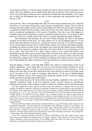 Every religion contains it, at least in germ, for there are none in which a system of interdicts is not
found. Their only difference in this regard which there may be between cults is that this germ is
more or less developed in different ones. It should also be added that there probably is not a single
one in which this development does not take, at least temporarily, the cliaracteristic traits of «
Howitt, p. 589.
[312]
real asceticism. This is what generally takes place at certain critical periods when, for a relatively
short time, it is necessary to bring about a grave change of condition in a subject. Then, in order to
introduce him more rapidly into the circle of sacred things with which he must be put in contact, he
is separated violently from the profane world; but this does not come without many abstinences
and an exceptional recrudescence of the system of interdicts. Now this is just what happens in
Australia at the moment of initiation. In order to transform youths into men, it is necessary to make
them live the life of a veritable ascetic. Mrs. Parker very justly calls them the monks of Baiame.1
But abstinences and privations do not come without suffering. We hold to the profane
world by all the fibres of our flesh ; our senses attach us to it; our life depends upon it. It is not
merely the natural theatre of our activity ; it penetrates us from every side ; it is a part of ourselves.
So we cannot detach ourselves from it without doing violence to our nature and without painfully
wounding our instincts. In other words, the negative cult cannot develop without causing suffering.
Pain is one of its necessary conditions. Some have been led to think of it as constituting a sort of
rite in itself ; they have seen in it a state of grace which is to be sought and aroused, even
artificially, because of the powers and privileges which it confers in the same way as these systems
of interdicts, of which it is the natural accompaniment. So far as we know, Preuss is the first who
has realized the religious role2
which is attributed to suffering in the inferior societies. He cites the
case of the Arapahs who inflict veritable torments upon themselves in order to become immune
[313]
from the dangers of battle ; of the Big Belly Indians who submit to actual tortures on the eve of
military expeditions ; of the Hupa who swim in icy rivers and then remain stretched out on the
bank as long as possible, in order to assure themselves of success in their enterprises ; of the
Karaya who from time to time draw blood from their arms and legs by means of scratches made
out of the teeth of fish, in order to strengthen their muscles ; of the men of Dallmannhafen
(Emperor William's Land in New Guinea) who combat the sterility of their women by making
bloody incisions in the upper part of their thighs.1
But similar facts may be found without leaving Australia, especially in the course of the
initiation ceremonies. Many of the rites practised on this occasion consist in systematically
inflicting certain pains on the neophyte in order to modify his condition and to make him acquire
1
One may compare these ascetic practices with those used at the initiation of a magician. Just like the young
neophyte, the apprentice magician is submitted to a multitude of interdictions, the observation of which contributes to
his acquisition of his specific powers (see L'Origine des pouvoirs magiques, in Hubert and Mauss, Melanges d'histoire
des religions, pp. 171, 173, 176). The same is true for the husband and wife on the day before and the day after the
wedding (taboos of the betrothed and newly married) ; this is because marriage also implies a grave change of
condition. We limit ourselves to mentioning these facts summarily, without stopping over them ; for the first concern
magic, which is not our subject, and the second have to do with that system of juridico-religious rules which relates to
the commerce of the sexes, the study of which will be possible only in conjunction with the other precepts of primitive
conjugal morality.
2
It is true that Preuss interprets these facts by saying that suffering is a way of increasing a man's magic force (die
menschliche Zauberkraft} ; from this expression, one might believe that suffering is a magic rite, not a religious one.
But as we have already pointed out, Preuss gives the name magic, without great precision, to all anonymous and
impersonal forces, whether they belong to magic or religion. Of course, there are tortures which are used to make
magicians ; but many of those which we have described are a part of the real religious ceremonies, and, consequently,
it is the religious state of the individuals which they modify.
1
Preuss, Der Ursprung der Religion und Kunst, in Globus, LXXXVIII. pp. 309—400. Under this same rubric
Preuss classes a great number of incongruous rites, for example, effusions of blood which act in virtue of the positive
qualities attributed to blood and not because of the suffering which they imply. We retain only those in which
suffering is an essential element of the rite and the cause of its efficacy.
 